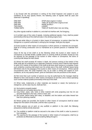 48
1[ (b) Except with the permission in writing of the Chief Inspector and subject to such
conditions as he may specify therein, the following code of signals shall be used and
observed in signalling].
ONE RAP .. STOP when engine in motion
ONE RAP .. TAKE UP SLACK when engine at rest.
ONE RAP .. RAISE SLOWLY
TWO RAPS .. LOWER
THREE RAPS .. TAKE UP SLACK when men are riding.
Any other signals shall be in addition to, and shall not interfere with, the foregoing.
(c) A printed copy of the code of signals, including additional signals, if any, shall be posted
prominently at the top of the shaft and also in the winding engine room.
(d) Except while riding in a bucket or other means of conveyance, no person other than the
chargeman or a person authorised in writing by the manager, shall give any signal.
(4) Every bucket or other means of conveyance in which persons or materials are conveyed,
shall be of strong construction and so maintained as to prevent persons or materials from
falling.
(5)(a) At the top of the shaft or at the Slanding where the bucket or other means of
conveyance is normally landed, suitable doors or covering shall be provided. Except as may
be required for the passage of the bucket or other means of conveyance, the doors or
covering shall always be kept closed.
(b) Where the shaft exceeds 45 metres in depth, the persons working at the bottom of the
shaft shall also be protected by an adequate protective covering which shall be kept lowered
to within 22.5 metres of the bottom of the shaft at all times when sinking is in progress. Every
such protective covering shall extent over the whole area of the shaft, sufficient space being
left therein only for the passage of the bucket or other means of conveyance. Where special
circumstances exist, the Chief Inspector may, by an order in writing and subject to such
conditions, as he may specify therein, grant an exemption from the provisions of the clause.
(6) Not more than such number of persons as may be authorised by the manager shall be
allowed to ride in the bucket or other means conveyance at one time; and a notice specifying
such number shall be posted prominently at the top of the shaft.
(7) When tools, implements or other materials are lowered or raised, the banksman or
chargeman, as the case may be, shall see that -
(a) the bucket is properly loaded;
(b) materials are not loaded above the rim;
(c) long timber, pipes, rails, tools or other material with ends projecting over the rim are
securely fastened to the rope, chains or bow; and
(d) the bucket, before being sent away, is steadied, and the bottom and sides thereof are
free from adhering material.
(8) Where guides are provided, the bucket or other means of conveyance shall be raised
slowly from the bottom of the shaft, until the rider is picket up.
(9) While persons are at work on any scaffold or platform in the shaft, the following
precautions shall be strictly observed :
(a) The scaffold or platform shall be secured to the sides of the shaft in order to prevent it
from swinging;
(b) The opening for the passage of the bucket or other means of conveyance, shall be so
protected as effectively to prevent anything falling through it;
 
