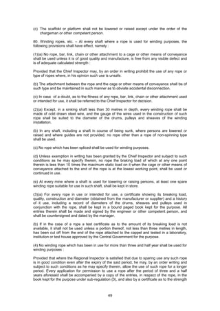 49
(c) The scaffold or platform shall not be lowered or raised except under the order of the
chargeman or other competent person.
80. Winding ropes, etc. – At every shaft where a rope is used for winding purposes, the
following provisions shall have effect, namely :
(1)(a) No rope, bar, link, chain or other attachment to a cage or other means of conveyance
shall be used unless it is of good quality and manufacture, is free from any visible defect and
is of adequate calculated strength :
Provided that the Chief Inspector may, by an order in writing prohibit the use of any rope or
type of ropes where, in his opinion such use is unsafe.
(b) The attachment between the rope and the cage or other means of conveyance shall be of
such type and be maintained in such manner as to obviate accidental disconnection.
(c) In case of a doubt, as to the fitness of any rope, bar, link, chain or other attachment used
or intended for use, it shall be referred to the Chief Inspector for decision.
(2)(a) Except, in a sinking shaft less than 30 metres in depth, every winding rope shall be
made of cold drawn steel wire, and the gauge of the wires used in the construction of such
rope shall be suited to the diameter of the drums, pulleys and sheaves of the winding
installation.
(b) In any shaft, including a shaft in course of being sunk, where persons are lowered or
raised and where guides are not provided, no rope other than a rope of non-spinning type
shall be used.
(c) No rope which has been spliced shall be used for winding purposes.
(d) Unless exemption in writing has been granted by the Chief Inspector and subject to such
conditions as he may specify therein, no rope the braking load of which at any one point
therein is less than 10 times the maximum static load on it when the cage or other means of
conveyance attached to the end of the rope is at the lowest working point, shall be used or
continued in use.
(e) At every mine where a shaft is used for lowering or raising persons, at least one spare
winding rope suitable for use in such shaft, shall be kept in store.
(3)(a) For every rope in use or intended for use, a certificate showing its breaking load,
quality, construction and diameter (obtained from the manufacturer or supplier) and a history
of it use, including a record of diameters of the drums, sheaves and pulleys used in
conjunction with the rope, shall be kept in a bound paged book kept for the purpose. All
entries therein shall be made and signed by the engineer or other competent person, and
shall be countersigned and dated by the manager.
(b) If in the case of a rope a test certificate as to the amount of its breaking load is not
available, it shall not be used unless a portion thereof, not less than three metres in length,
has been cut off from the end of the rope attached to the cappel and tested in a laboratory,
institution or test house approved by the Central Government for the purpose.
(4) No winding rope which has been in use for more than three and half year shall be used for
winding purposes :
Provided that where the Regional Inspector is satisfied that due to sparing use any such rope
is in good condition even after the expiry of the said period, he may, by an order writing and
subject to such conditions as he may specify therein, allow the use of such rope for a longer
period. Every application for permission to use a rope after the period of three and a half
years aforesaid shall be accompanied by a copy of the entries, in respect of the rope, in the
book kept for the purpose under sub-regulation (3), and also by a certificate as to the strength
 