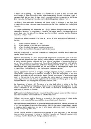 5
7. Notice of re-opening – (1) When it is intended to re-open a mine or seam after
abandonment or after discontinuance for a period exceeding 60 days, the owner, agent or
manager shall, not less than 30 days before resumption of mining operations, give to the
Chief Inspector, the Regional Inspector and the District Magistrate notice in Form I.
(2) When a mine has been re-opened, the owner, agent or manager of the mine shall
forthwith communicate the actual date of re-opening to the Chief Inspector and the Regional
Inspector.
8. Change in ownership and addresses, etc. – (1)(a) When a change occurs in the name of
ownership of a mine or in the address of the owner, the owner, agent or manager shall, within
seven days from the date of the change, give to the Chief Inspector and the Regional
Inspector a notice in Form I :
Provided that where the owner of a mine is a firm or other association of individuals, a
change –
(i) of any partner in the case of a firm;
(ii) of any member in the case of an association;
(iii) of any director in the case of a public company; or
(iv) of any shareholder in the case of a private company;
shall also be intimated to the Chief Inspector and the Regional Inspector, within seven days
from the date of the change.
(b) When the ownership of a mine is transferred, the previous owner or his agent shall make
over to the new owner or his agent, within a period of seven days of the transfer of ownership,
all plans, sections, reports, registers and other records maintained in pursuance of the Act
and of these regulations, or orders made thereunder, and all correspondence relating to the
working of the mine relevant thereto, and when the requirements of this clause have been
duty complied with, both the previous and the new owners or their respective agents shall
forthwith inform the Chief Inspector and the Regional Inspector in writing.
(2) Any appointment is made of an agent, manager, engineer, surveyor, ventilation officer,
safety officer, under manager or assistant manager or when the employment of any such
person is terminated or any such person leaves the said employment, or when any change
occurs in the address of any agent or manager, the owner, agent or manager shall, within
seven days from the date of such appointment, termination or change give to the Chief
Inspector of Mines and the Regional Inspector a notice in Form I.
8A. Appointment of agent – (1) The owner of a mine shall submit in writing to the Chief
Inspector and the Regional Inspector, a statement showing names and designation of every
person authorised to act on behalf of the owner in respect of management, control,
supervision or direction of the mine.
(2) The statement shall also show the responsibilities of every such person and the matters in
respect of which he is authorised to act on behalf of the owner.
(3) Every such person shall be deemed to be agent for the mine or group of mines, as the
case may be, in respect of the responsibilities as specified in such statement.
(4) The statement aforesaid shall be submitted within one month from the date of coming into
foce of the Coal Mines (Amendment) Regulations, 1985, in the case of mines already opened,
or reopened as the case may be, and in other cases within one month from the date of
opening or reopening of the mine.
(5) Any change, addition or alteration in the names or other particulars of the aforesaid
statement shall be reported in writing to the Chief Inspector and Regional Inspector within
seven days from the date of such change, addition or alteration.
 