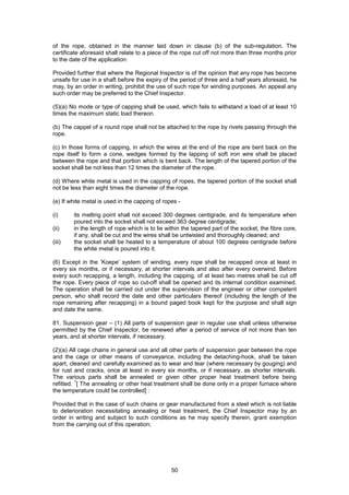 50
of the rope, obtained in the manner laid down in clause (b) of the sub-regulation. The
certificate aforesaid shall relate to a piece of the rope cut off not more than three months prior
to the date of the application:
Provided further that where the Regional Inspector is of the opinion that any rope has become
unsafe for use in a shaft before the expiry of the period of three and a half years aforesaid, he
may, by an order in writing, prohibit the use of such rope for winding purposes. An appeal any
such order may be preferred to the Chief Inspector.
(5)(a) No mode or type of capping shall be used, which fails to withstand a load of at least 10
times the maximum static load thereon.
(b) The cappel of a round rope shall not be attached to the rope by rivets passing through the
rope.
(c) In those forms of capping, in which the wires at the end of the rope are bent back on the
rope itself to form a cone, wedges formed by the lapping of soft iron wire shall be placed
between the rope and that portion which is bent back. The length of the tapered portion of the
socket shall be not less than 12 times the diameter of the rope.
(d) Where white metal is used in the capping of ropes, the tapered portion of the socket shall
not be less than eight times the diameter of the rope.
(e) If white metal is used in the capping of ropes -
(i) its melting point shall not exceed 300 degrees centigrade, and its temperature when
poured into the socket shall not exceed 363 degree centigrade;
(ii) in the length of rope which is to lie within the tapered part of the socket, the fibre core,
if any, shall be cut and the wires shall be untwisted and thoroughly cleaned; and
(iii) the socket shall be heated to a temperature of about 100 degrees centigrade before
the white metal is poured into it.
(6) Except in the ’Koepe’ system of winding, every rope shall be recapped once at least in
every six months, or if necessary, at shorter intervals and also after every overwind. Before
every such recapping, a length, including the capping, of at least two metres shall be cut off
the rope. Every piece of rope so cut-off shall be opened and its internal condition examined.
The operation shall be carried out under the supervision of the engineer or other competent
person, who shall record the date and other particulars thereof (including the length of the
rope remaining after recapping) in a bound paged book kept for the purpose and shall sign
and date the same.
81. Suspension gear – (1) All parts of suspension gear in regular use shall unless otherwise
permitted by the Chief Inspector, be renewed after a period of service of not more than ten
years, and at shorter intervals, if necessary.
(2)(a) All cage chains in general use and all other parts of suspension gear between the rope
and the cage or other means of conveyance, including the detaching-hook, shall be taken
apart, cleaned and carefully examined as to wear and tear (where necessary by gouging) and
for rust and cracks, once at least in every six months, or if necessary, as shorter intervals.
The various parts shall be annealed or given other proper heat treatment before being
refitted.
1
[ The annealing or other heat treatment shall be done only in a proper furnace where
the temperature could be controlled] :
Provided that in the case of such chains or gear manufactured from a steel which is not liable
to deterioration necessitating annealing or heat treatment, the Chief Inspector may by an
order in writing and subject to such conditions as he may specify therein, grant exemption
from the carrying out of this operation;
 