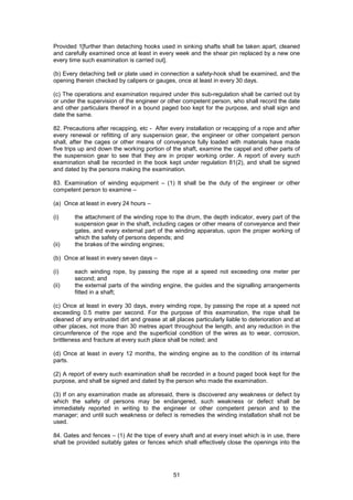 51
Provided 1[further than detaching hooks used in sinking shafts shall be taken apart, cleaned
and carefully examined once at least in every week and the shear pin replaced by a new one
every time such examination is carried out].
(b) Every detaching bell or plate used in connection a safety-hook shall be examined, and the
opening therein checked by calipers or gauges, once at least in every 30 days.
(c) The operations and examination required under this sub-regulation shall be carried out by
or under the supervision of the engineer or other competent person, who shall record the date
and other particulars thereof in a bound paged boo kept for the purpose, and shall sign and
date the same.
82. Precautions after recapping, etc - After every installation or recapping of a rope and after
every renewal or refitting of any suspension gear, the engineer or other competent person
shall, after the cages or other means of conveyance fully loaded with materials have made
five trips up and down the working portion of the shaft, examine the cappel and other parts of
the suspension gear to see that they are in proper working order. A report of every such
examination shall be recorded in the book kept under regulation 81(2), and shall be signed
and dated by the persons making the examination.
83. Examination of winding equipment – (1) It shall be the duty of the engineer or other
competent person to examine –
(a) Once at least in every 24 hours –
(i) the attachment of the winding rope to the drum, the depth indicator, every part of the
suspension gear in the shaft, including cages or other means of conveyance and their
gates, and every external part of the winding apparatus, upon the proper working of
which the safety of persons depends; and
(ii) the brakes of the winding engines;
(b) Once at least in every seven days –
(i) each winding rope, by passing the rope at a speed not exceeding one meter per
second; and
(ii) the external parts of the winding engine, the guides and the signalling arrangements
fitted in a shaft;
(c) Once at least in every 30 days, every winding rope, by passing the rope at a speed not
exceeding 0.5 metre per second. For the purpose of this examination, the rope shall be
cleaned of any entrusted dirt and grease at all places particularly liable to deterioration and at
other places, not more than 30 metres apart throughout the length, and any reduction in the
circumference of the rope and the superficial condition of the wires as to wear, corrosion,
brittleness and fracture at every such place shall be noted; and
(d) Once at least in every 12 months, the winding engine as to the condition of its internal
parts.
(2) A report of every such examination shall be recorded in a bound paged book kept for the
purpose, and shall be signed and dated by the person who made the examination.
(3) If on any examination made as aforesaid, there is discovered any weakness or defect by
which the safety of persons may be endangered, such weakness or defect shall be
immediately reported in writing to the engineer or other competent person and to the
manager; and until such weakness or defect is remedies the winding installation shall not be
used.
84. Gates and fences – (1) At the tope of every shaft and at every inset which is in use, there
shall be provided suitably gates or fences which shall effectively close the openings into the
 