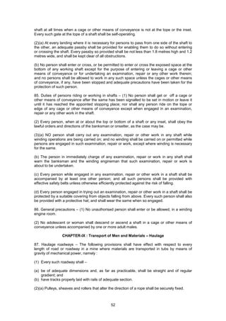 52
shaft at all times when a cage or other means of conveyance is not at the tope or the inset.
Every such gate at the tope of a shaft shall be self-operating.
(2)(a) At every landing where it is necessary for persons to pass from one side of the shaft to
the other, an adequate passby shall be provided for enabling them to do so without entering
or crossing the shaft. Every passby so provided shall be not less than 1.8 metres high and 1.2
metres wide, and shall be kept clear of all obstructions.
(b) No person shall enter or cross, or be permitted to enter or cross the exposed space at the
bottom of any working shaft except for the purpose of entering or leaving a cage or other
means of conveyance or for undertaking an examination, repair or any other work therein;
and no persons shall be allowed to work in any such space unless the cages or other means
of conveyance, if any, have been stopped and adequate precautions have been taken for the
protection of such person.
85. Duties of persons riding or working in shafts – (1) No person shall get or off a cage or
other means of conveyance after the same has been signalled to be set in motion or leave it
until it has reached the appointed stopping place; nor shall any person ride on the tope or
edge of any cage or other means of conveyance except when engaged in an examination,
repair or any other work in the shaft.
(2) Every person, when at or about the top or bottom of a shaft or any inset, shall obey the
lawful orders and directions of the banksman or onsetter, as the case may be.
(3)(a) NO person shall carry out any examination, repair or other work in any shaft while
winding operations are being carried on; and no winding shall be carried on or permitted while
persons are engaged in such examination, repair or work, except where winding is necessary
for the same.
(b) The person in immediately charge of any examination, repair or work in any shaft shall
warn the banksman and the winding engineman that such examination, repair or work is
about to be undertaken.
(c) Every person while engaged in any examination, repair or other work in a shaft shall be
accompanied by at least one other person; and all such persons shall be provided with
effective safety belts unless otherwise efficiently protected against the risk of falling.
(d) Every person engaged in trying out an examination, repair or other work in a shaft shall be
protected by a suitable covering from objects falling from above. Every such person shall also
be provided with a protective hat; and shall wear the same when so engaged.
86. General precautions – (1) No unauthorised person shall enter or be allowed, in a winding
engine room.
(2) No adolescent or woman shall descend or ascend a shaft in a cage or other means of
conveyance unless accompanied by one or more adult males.
CHAPTER-IX : Transport of Men and Materials – Haulage
87. Haulage roadways – The following provisions shall have effect with respect to every
length of road or roadway in a mine where materials are transported in tubs by means of
gravity of mechanical power, namely :
(1) Every such roadway shall –
(a) be of adequate dimensions and, as far as practicable, shall be straight and of regular
gradient; and
(b) have tracks properly laid with rails of adequate section.
(2)(a) Pulleys, sheaves and rollers that alter the direction of a rope shall be securely fixed.
 