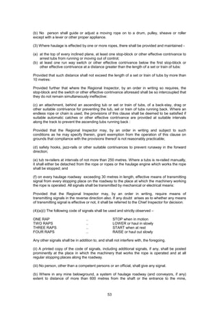 53
(b) No person shall guide or adjust a moving rope on to a drum, pulley, sheave or roller
except with a lever or other proper appliance.
(3) Where haulage is effected by one or more ropes, there shall be provided and maintained -
(a) at the top of every inclined plane, at least one stop-block or other effective contrivance to
arrest tubs from running or moving out of control;
(b) at least one run way switch or other effective contrivance below the first stop-block or
other effective contrivance at a distance greater than the length of a set or train of tubs:
Provided that such distance shall not exceed the length of a set or train of tubs by more than
10 metres:
Provided further that where the Regional Inspector, by an order in writing so requires, the
stop-block and the switch or other effective contrivance aforesaid shall be so intercoupled that
they do not remain simultaneously ineffective:
(c) an attachment, behind an ascending tub or set or train of tubs, of a back-stay, drag or
other suitable contrivance for preventing the tub, set or train of tubs running back. Where an
endless rope or chain is used, the provisions of this clause shall be deemed to be satisfied if
suitable automatic catches or other effective contrivance are provided at suitable intervals
along the track to prevent the ascending tubs running back :
Provided that the Regional Inspector may, by an order in writing and subject to such
conditions as he may specify therein, grant exemption from the operation of this clause on
grounds that compliance with the provisions thereof is not reasonably practicable;
(d) safety hooks, jazz-rails or other suitable contrivances to prevent runaway in the forward
direction;
(e) tub re-railers at intervals of not more than 250 metres. Where a tubs is re-railed manually,
it shall either be detached from the rope or ropes or the haulage engine which works the rope
shall be stopped; and
(f) on every haulage roadway exceeding 30 metres in length, effective means of transmitting
signal from every stopping place on the roadway to the place at which the machinery working
the rope is operated. All signals shall be transmitted by mechanical or electrical means:
Provided that the Regional Inspector may, by an order in writing, require means of
transmitting signals in the reverse direction also. If any doubt arises as to whether any means
of transmitting signal is effective or not, it shall be referred to the Chief Inspector for decision.
(4)(a)(i) The following code of signals shall be used and strictly observed –
ONE RAP .. STOP when in motion
TWO RAPS .. LOWER or haul in slowly
THREE RAPS .. START when at rest
FOUR RAPS .. RAISE or haul out slowly
Any other signals shall be in addition to, and shall not interfere with, the foregoing.
(ii) A printed copy of the code of signals, including additional signals, if any, shall be posted
prominently at the place in which the machinery that works the rope is operated and at all
regular stopping places along the roadway.
(iii) No person, other than a competent persons or an official, shall give any signal.
(b) Where in any mine belowground, a system of haulage roadway (and conveyors, if any)
extent to distance of more than 600 metres from the shaft or the entrance to the mine,
 