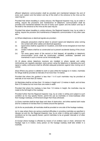 54
efficient telephonic communication shall be provided and maintained between the end of
every such system and the bottom and top of the shaft or the entrance to the mine as the
case may be :
Provided that where travelling is unduly arduous, the Regional Inspector may, by an order in
writing, require the provisions and maintenance of telephonic communication shall be
provided and maintained between the end of every such system and the bottom and top of
the shaft or the entrance to the mine as the case may be :
Provided that where travelling is unduly arduous, the Regional Inspector may, by an order in
writing, require the provision and maintenance of telephonic communication in any other case
also.
(c) Where telephones or electrical signals are provided -
(i) adequate precautions shall be taken to prevent signal and telephone wires coming
into contact with other cables and electrical apparatus;
(ii) signal wires shall be supported on insulators, and shall not be energised at more than
30 volts;
(iii) contact makers shall be so constructed as to prevent accidental closing of the circuit;
and
(iv) 1[in every gassy seam of the second or third degree], all signalling or telephonic
communication circuit shall be constructed, installed, protected, operated and
maintained in such a manner as be intrinsically safe.
(5) At places where telephone receivers are installed or where signals and safety
contrivances are regularly operated, every person using the telephone or operating any such
signal or safety contrivance shall be afforded adequate protection against tubs moving out of
control.
(6)(a) Where any person is allotted to work or pass while the haulage is in motion, manholes
for refuge shall be provided at intervals of not more than 10 metres:
Provided that where the gradient is less than 1 in 6 such manholes may be provided at
intervals of not more than 20 metres.
(b) Manholes shall be not less than 1.8 metres in height and 1.2 metres in depth, and not less
than 0.75 metres but not more than one metre in width:
Provided that where the roadway is less than 1.8 metres in height, the manholes may be
made to the full height of the roadway:
Provided further that the Regional Inspector may, by an order in writing and subject to such
condition as he may specify therein, permit the use as manholes or cross-roadways other
than haulage roadways, of dimensions larger than those aforesaid.
(c) Every manhole shall be kept clean and clear of obstruction, and white washed both inside
and for a distance of not less than 0.3 metres around the aperture.
(d) As far as practicable, all manholes shall be provided on one side of the haulage roadway.
(e) In case where there are serious practical difficulties in providing manholes as specified in
clauses (a) and (b), the Regional Inspector may, by an order in writing and subject to such
conditions as he may specify therein, permit manholes to be at greater intervals or of other
dimensions.
(f) Except where haulage is effected by means of an endless rope or chain, whenever the
haulage rope is in motion, every person on the haulage roadway shall take shelter in a
manhole.
 