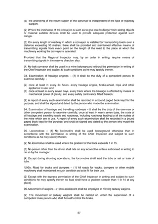 57
(c) the anchoring of the return station of the conveyor is independent of the face or roadway
support.
(2) Where the inclination of the conveyor is such as to give rise to danger from sliding objects
or material suitable devices shall be used to provide adequate protection against such
danger.
(3) On every length of roadway in which a conveyor is installed for transporting loads over a
distance exceeding 30 metres, there shall be provided and maintained effective means of
transmitting signals from every point on the length of the road to the place at which the
machinery working the conveyor is operated:
Provided that the Regional Inspector may, by an order in writing, require means of
transmitting signals in the reserve direction also.
(4) No belt conveyor shall be used in a mine belowground without the permission in writing of
the Chief Inspector and subject to such conditions as he may specify therein.
93. Examination of haulage engines – (1) It shall be the duty of a competent person to
examine carefully -
(a) once at least in every 24 hours, every haulage engine, brake-wheel, rope and other
appliance in use; and
(b) once at least in every seven days, every track where the haulage is effected by means of
mechanical power of gravity, and every safety contrivance fitted thereon.
(2) A report of every such examination shall be recorded in a bound paged book kept for the
purpose, and shall be signed and dated by the person who made the examination.
94. Examination of haulage and travelling roadways – It shall be the duty of the overman or
other competent person to examine carefully, once at least in every seven days, the state of
all haulage and travelling roads and roadways, including roadways leading to all the outlets of
the mine which are in use. A report of every such examination shall be recorded in a bound
paged book kept for the purpose, and shall be signed and dated by the person who made the
examination.
95. Locomotives – (1) No locomotive shall be used belowground otherwise than in
accordance with the permission in writing of the Chief Inspector and subject to such
conditions as he may specify therein.
(2) No locomotive shall be used where the gradient of the track exceeds 1 in 15.
(3) No person other than the driver shall ride on any locomotive unless authorised in writing to
do so by the manager.
(4) Except during shunting operations, the locomotive shall lead the tubs or set or train of
tubs.
1[95A. Road for trucks and dumpers – (1) All roads for trucks, dumpers or other mobile
machinery shall maintained in such condition as to be fit for their use.
(2) Except with the express permission of the Chief Inspector in writing and subject to such
conditions he may specify therein no load shall have a gradient steeper than 1 in 14 at any
place].
96. Movement of wagons – (1) No adolescent shall be employed in moving railway wagons.
(2) The movement of railway wagons shall be carried on under the supervision of a
competent male person who shall himself control the brake.
 