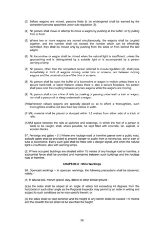 58
(3) Before wagons are moved, persons likely to be endangered shall be warned by the
competent persons appointed under sub-regulation (2).
(4) No person shall move or attempt to move a wagon by pushing at the buffer, or by pulling
from in front.
(5) Where two or more wagons are moved simultaneously, the wagons shall be coupled
together, and the number shall not exceed the number which can be effectively
controlled; they shall be moved only by pushing from the sides or from behind the last
wagon.
(6) No locomotive or wagon shall be moved when the natural light is insufficient, unless the
approaching end is distinguished by a suitable light or is accompanied by a person
carrying a lamp.
(7) No person, other than the competent person referred to in-sub-regulation (2), shall pass
immediately in front of wagons moving under bins or screens, nor between moving
wagons and the under-structure of the bins or screens.
(8) No person shall be upon the buffer of a locomotive or wagon in motion unless there is a
secure hard-hold, or stand thereon unless there is also a secure footplace. No person
shall pass over the coupling between any two wagons while the wagons are moving.
(9) No person shall cross a line of rails by crawling or passing underneath a train or wagon,
nor shall a person sit or sleep underneath a wagon.
(10)Wherever railway wagons are specially placed so as to afford a thoroughfare, such
thoroughfare shall be not less than five metres in width.
(11)No material shall be placed or dumped within 1.2 metres from either side of a track of
rails.
(12)All space between the rails at switches and crossings, in which the foot of a person is
liable to be caught, shall, where possible, be kept filled with concrete, tar, asphalt, or
wooden blocks.
97. Fencings and gates – (1) Where any haulage road or tramline passes over a public road,
suitable gates shall be provided to prevent danger to public from a moving tub, set or train of
tubs or locomotive. Every such gate shall be fitted with a danger signal, and when the natural
light is insufficient, also with warning lamps.
(2) Where occupied buildings are situated within 15 metres of any haulage road or tramline, a
substantial fence shall be provided and maintained between such buildings and the haulage
road or tramline.
CHAPTER-X : Mine Workings
98. Opencast workings – In opencast workings, the following precautions shall be observed,
nalely: -
(1) In alluvial soil, morum gravel, clay, debris or other similar ground -
(a)(i) the sides shall be sloped at an angle of safety not exceeding 45 degrees from the
horizontal or such other angle as the Regional Inspector may permit by an order in writing and
subject to such conditions as he may specify therein; or
(ii) the sides shall be kept benched and the height of any bench shall not exceed 1.5 metres
and the breadth thereof shall not be less than the height:
 