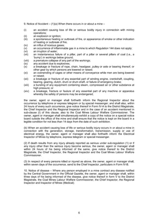 6
9. Notice of Accident – (1)(a) When there occurs in or about a mine –
(i) an accident causing loss of life or serious bodily injury in connection with mining
operations;
(ii) an explosion or ignition;
(iii) a spontaneous heating or outbreak of fire, or appearance of smoke or other indication
of heating or outbreak of fire;
(iv) an influx of noxious gases;
(v) an occurrence of inflammable gas in a mine to which Regulation 144 does not apply;
(vi) an irruption of water;
(vii) an instantaneous failure of a pillar, part of a pillar or several pillars of coal (i.e., a
‘bump’) in workings below ground;
(viii) a premature collapse of any part of the workings;
(ix) any accident due to explosives;
(x) a breakage or fracture of rope, chain, headgear, pulley or axle or bearing thereof, or
other gear by which persons are lowered or raised;
(xi) an overwinding of cages or other means of conveyance while men are being lowered
or raised;
(xii) a breakage or fracture of any essential part of winding engine, crankshaft, coupling,
bearing, gearing, clutch, drum or drum shaft, or failure of emergency brake;
(xiii) a bursting of any equipment containing steam, compressed air or other substance at
high pressure; or
(xiv) a breakage, fracture or faulure of any essential part of any machine or apparatus
whereby the safety of persons may be endangered;
the owner, agent or manager shall forthwith inform the Regional Inspector about the
occurrence by telephone or express telegram or by special messenger; and shall also, within
24 hours of every such occurrence, give notice thereof in Form IV-A to the District Magistrate,
the Chief Inspector and the Regional Inspector and in the case of an accident mentioned in
sub-clause (I) of this clause, also to the Coal Mines Labour Welfare Commissioner. The
owner, agent or manager shall simultaneously exhibit a copy of the notice on a special notice
board outside the office of the mine and shall ensure that the notice is kept on the board in a
legible condition for not less than 14 days from the date of such exhibition.
(b) When an accident causing loss of life or serious bodily injury occurs in or about a mine in
connection with the generation, storage, transformation, transmission, supply or use of
electrical energy, the owner, agent or manager shall also forthwith inform the Electrical
Inspector of Mines by telephone, express telegram or special messenger.
(2) If death results from any injury already reported as serious under sub-regulation (1) or if
any injury other than the serious injury become serious, the owner, agenr or manager shall
within 24 hours of his being informed of the same, give notice thereof to the District
Magistrate, the Chief Inspector, the Regional Inspector and the Coal Mines Labour Welfore
Commissioner.
(3) In respect of every persons killed or injured as above, the owner, agent or manager shall,
within seven days of the occurrence, send to the Chief Inspector, particulars in Form IV-B.
10. Notice of disease – Where any person employed in a mine contract any disease notified
by the Central Government in the Official Gazette, the owner, agent or manager shall, within
three days of his being informed of the disease, give notice thereof in form V to the District
Magistrate, the Coal Mines Labour Welfare Commissioner, the Chief Inspector, the Regional
Inspector and Inspector of Mines (Medical).
 