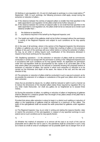 60
(5) Nothing in sub-regulation (2), (3) and (4) shall apply to workings in a mine made before 7
th
September, 1926. In such workings, the following provisions shall apply, except during the
extraction or reduction of pillars -
(a) If the distance between the centres of adjacent pillars is smaller than that specified in the
table appended to sub-regulation (4) the pillars shall not be further reduced; or
(b) If the distance between the centres of adjacent pillar is not small that that specified in the
table appended to sub-regulation (4), the pillars shall not be so reduced as to render such
distance smaller than –
(i) the distance so specified; or
(ii) any distance required in this behalf by the Regional Inspector; and
(c) The height and width of the galleries shall not be further increased without the permission
in writing of the Regional Inspector and subject to such conditions as he may specify
therein.
(6) In the case of all workings, where in the opinion of the Regional Inspector the dimensions
of pillars or galleries are such as to render it likely that crushing of pillars or the premature
collapse of any part of the workings will occur either before or during the extraction of pillars,
he may, by an order in writing require such modification of the dimensions aforesaid in
respect of any future working as he may specify.
100. Depillaring operations – (1) No extraction or reduction of pillars shall be commenced,
conducted or carried out except with the permission in writing of the 1[Regional Inspector] and
in accordance with such conditions as he may specify therein. An application for permission
under this sub-regulation shall be accompanied by two copies of an up-to-date plan of the
area where pillars are proposed to be reduced or extracted showing the proposed extend of
extraction or reduction of pillars, the manner in which such extraction or reduction is to be
carried out the thickness and depth of the seam, the nature of the roof, and the rate and
direction of dip.
(2) The extraction or reduction of pillars shall be conducted in such a way as to prevent, as far
as possible the extension of a collapse or subsidence of the goaf over pillars which have not
been extracted.
(3)(a) Ave as provided by clause (b), no pillars shall be reduced or split in such a manner as
to reduce the dimensions of the resultant pillars below those required by regulation 99 or by
any order made thereunder, nor shall any gallery be so heightened as to exceed three
metres.
(b) During the extraction of pillars, no splitting or reduction of pillars or heightening of galleries
shall be affected for a distance greater than the length of two pillars ahead of the pillar that is
being extracted or reduced :
Provided that where pillar extraction is about to begin in a district such splitting or reduction of
pillars or the heightening of galleries shall be restricted to a maximum of four pillars. The
width of the split-galleries shall not exceed the width prescribed for galleries under regulation
99(4).
(c) The Regional Inspector may, by an order in writing and stating the reasons therefor, relax
or restrict the provisions of this sub-regulation in respect of any specified workings to such
extend and on such conditions as he may specify therein.
1[ * * * * * *]
(5) Whether the method of extraction is to remove all the coal or as much of the coal as
practicable and to allow the roof to cave in, the operations shall be conducted in such a way
as to leave as small an area of uncollapsed roof as possible 2[with due to danger from an air
 