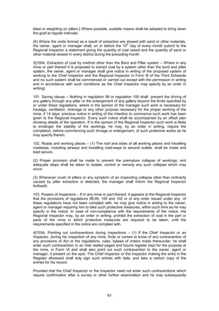 61
blast or weighting on pillars.] Where possible, suitable means shall be adopted to bring down
the goaf at regular intervals.
(6) Where the voids formed as a result of extraction are stowed with sand or other materials,
the owner, agent or manager shall, on or before the 10
th
day of every month submit to the
Regional Inspector a statement giving the quantity of coal raised and the quantity of sand or
other material stowed in every district during the preceding month.
3[100A. Extraction of coal by method other than the Bord and Pillar system – Where in any
mine or part thereof it is proposed to extract coal by a system other than the bord and pillar
system, the owner, agent or manager shall give notice in writing of the proposed system of
working to the Chief Inspector and the Regional Inspector in Form III of the Third Schedule
and no such system shall be commenced or carried out except with the permission in writing
and in accordance with such conditions as the Chief Inspector may specify by an order in
writing].
101. Saving clause – Nothing in regulation 99 or regulation 100 shall prevent the driving of
any gallery through any pillar or the enlargement of any gallery beyond the limits specified by
or under these regulations, where in the opinion of the manager such work is necessary for
haulage, ventilation, drainage or any other purpose necessary for the proper working of the
mine, if 14 days’ previous notice in writing of the intention to commence such work has been
given to the Regional Inspector. Every such notice shall be accompanied by an offset plan
showing details of the operation. If in the opinion of the Regional Inspector such work is likely
to endanger the stability of the workings, he may, by an order in writing, require the
completion, before commencing such drivage or enlargement, of such protective works as he
may specify therein.
102. Roads and working places – (1) The roof and sides of all working places and travelling
roadways, including airways and travelling road-ways to second outlets, shall be made and
kept secure.
(2) Proper provision shall be made to prevent the premature collapse of workings; and
adequate steps shall be taken to isolate, control or remedy any such collapse which may
occur.
(3) Whenever crush of pillars or any symptom of an impending collapse other than ordinarily
caused by pillar extraction is detected, the manager shall inform the Regional Inspector
forthwith.
103. Powers of Inspectors – If in any mine or part thereof, it appears to the Regional Inspector
that the provisions of regulations 98,99, 100 and 102 or of any order issued under any of
these regulations have not been complied with, he may give notice in writing to the owner,
agent or manager requiring him to take such protective measures, within such time as he may
specify in the notice. In case of non-compliance with the requirements of the notice, the
Regional Inspector may, by an order in writing, prohibit the extraction of coal in the part or
parts of the mine in which protective measures are required to be taken, until the
requirements specified in the notice are complied with.
4[103A. Pointing out contraventions during inspections – (1) If the Chief Inspector or an
Inspector, during his inspection of any mine, finds or comes to know of any contravention of
any provisions of Act or the regulations, rules, bylaws of orders made thereunder, he shall
enter such contravention in an inter leafed paged and bound register kept for the purpose at
the mine, in Form VI and shall also point out such contravention to the owner, agent or
manager, it present on the spot. The Chief Inspector or the Inspector making the entry in the
Register aforesaid shall duly sign such entries with date, and take a carbon copy of the
entries for his record:
Provided that the Chief Inspector or the Inspector need not enter such contraventions which
require confirmation after a survey or other further examination and he may subsequently
 