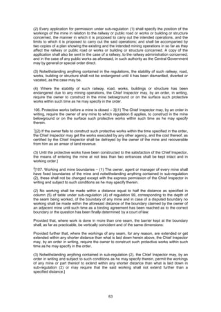 63
(2) Every application for permission under sub-regulation (1) shall specify the position of the
workings of the mine in relation to the railway or public road or works or building or structure
concerned, the manner in which it is proposed to carry out the intended operations, and the
limits to which it is proposed to carry out the said operations; and shall be accompanied by
two copies of a plan showing the existing and the intended mining operations in so far as they
affect the railway or public road or works or building or structure concerned. A copy of the
application shall also be sent in the case of a railway, to the railway administration concerned;
and in the case of any public works as aforesaid, in such authority as the Central Government
may by general or special order direct.
(3) Notwithstanding anything contained in the regulations, the stability of such railway, road,
works, building or structure shall not be endangered until it has been dismantled, diverted or
vacated, as the case may be.
(4) Where the stability of such railway, road, works, buildings or structure has been
endangered due to any mining operations, the Chief Inspector may, by an order, in writing,
require the owner to construct in the mine belowground or on the surface such protective
works within such time as he may specify in the order.
106. Protective works before a mine is closed – 3[(1) The Chief Inspector may, by an order in
writing, require the owner of any mine to which regulation 6 applies, to construct in the mine
belowground or on the surface such protective works within such time as he may specify
therein.
1
[(2) If the owner fails to construct such protective works within the time specified in the order,
the Chief Inspector may get the works executed by any other agency, and the cost thereof, as
certified by the Chief Inspector shall be defrayed by the owner of the mine and recoverable
from him as an arrear of land revenue.
(3) Until the protective works have been constructed to the satisfaction of the Chief Inspector,
the means of entering the mine at not less than two entrances shall be kept intact and in
working order.]
2
[107. Working and mine boundaries – (1) The owner, agent or manager of every mine shall
have fixed boundaries of the mine and notwithstanding anything contained in sub-regulation
(2), these shall not be changed except with the express permission of the Chief Inspector in
writing and subject to such conditions as he may specify therein.
(2) No working shall be made within a distance equal to half the distance as specified in
column (5) of table under sub-regulation (4) of regulation 99, corresponding to the depth of
the seam being worked, of the boundary of any mine and in case of a disputed boundary no
working shall be made within the aforesaid distance of the boundary claimed by the owner of
an adjacent mine until such time as a binding agreement has been reached as to the correct
boundary or the question has been finally determined by a court of law:
Provided that, where work is done in more than one seam, the barrier kept at the boundary
shall, as far as practicable, be vertically coincident and of the same dimensions:
Provided further that, where the workings of any seam, for any reason, are extended or get
extended within any shorter distance than what is laid down herein above, the Chief Inspector
may, by an order in writing, require the owner to construct such protective works within such
time as he may specify in the order.
(3) Notwithstanding anything contained in sub-regulation (2), the Chief Inspector may, by an
order in writing and subject to such conditions as he may specify therein, permit the workings
of any mine or part thereof to extend within any shorter distance than what is laid down in
sub-regulation (2) or may require that the said working shall not extend further than a
specified distance.]
 