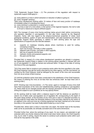 64
3
[108. Systematic Support Rules – (1) The provisions of this regulation with respect to
systematic support shall apply to –
(a) every district in a mine in which extraction or reduction of pillars is going on;
(b) every “longwall” working;]
4
[(bb) every development working within 10 metres of face and every junction of roadways
immediately outbye of a development face;]
(c) every working in a disturbed or crushed ground; and
(d) any mine or part of a mine where, in the opinion of the regional inspector, the roof or side
is of such a nature as to require artificial support.
5[(2) The manager of every mine having workings below ground shall, before commencing
any operation specified in sub-regulation (1) and also when required by the Regional
Inspector, frame, with due regard to the physico-mechanical properties of strata, local
geological conditions, system of work and mechanisation, and past expreience and enforce
Systematic Support Rules specifying in relation to each working place the type and
specifications of supports and the intervals between.
(i) supports on roadways including places where machinery is used for cutting,
conveying or loading;
(ii) each row of props, roof bolts or other supports;
(iii) adjacent rows of props, roof bolts or other supports;
(iv) last row of supports and the face;
(v) hydraulic chocks and powered supports; and
(vi) the pack and the face:
Provided that, in respect of a mine where development operations are already in progress,
the Systematic Support Rules in relation to the working places specified in clauses (bb) and
(c) of sub-regulation (1) shall be framed and enforced within 15 days of the date of coming
into force of this sub-regulation.
1
[(2) If the owner fails to construct such protective works within the time specified in the order,
the Chief Inspector may get the works executed by any other agency, and the cost thereof, as
certified by the Chief Inspector shall be defrayed by the owner of the mine and recoverable
from him as an arrear of land revenue.
(3) Until the protective works have been constructed to the satisfaction of the Chief Inspector,
the means of entering the mine at not less than two entrances shall be kept intact and in
working order.]
2[107. Working near mine boundaries – (1) The owner, agent or manager of every mine shall
have fixed boundaries of the mine and notwithstanding anything contained in sub-regulation
(2), these shall not be changed except with the express permission of the Chief Inspector in
writing and subject to such conditions as he may specify therein.’
(2) No working shall be made within a distance equal to half the distance as specified in
column (5) of table under sub-regulation (4) of regulation 99, corresponding to the depth of
the seam being worked, of the boundary of any mine and in case of a disputed boundary no
working shall be made within the aforesaid distance of the boundary claimed by the owner of
an adjacent mine until such time as a binding agreement has been reached as to the correct
boundary or the question has been finally determinated by a court of law:
Provided that, where work is done in more than one seam, the barrier kept at the boundary
shall, as far as practicable, be vertically coincident and of the same dimensions:
Provided further that, where the workings of any seam, for any reason, are extended or get
extended within any shorter distance than what is laid down herein above, the Chief Inspector
may, by an order in writing, require the owner to construct such protective works within such
time as he may specify in the order.
 