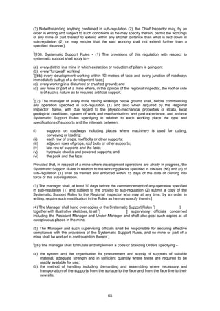 65
(3) Notwithstanding anything contained in sub-regulation (2), the Chief Inspector may, by an
order in writing and subject to such conditions as he may specify therein, permit the workings
of any mine or part thereof to extend within any shorter distance than what is laid down in
sub-regulation (2) or may require that the said working shall not extend further than a
specified distance.]
3
[108. Systematic Support Rules - (1) The provisions of this regulation with respect to
systematic support shall apply to –
(a) every district in a mine in which extraction or reduction of pillars is going on;
(b) every “longwall” working]
4
[(bb) every development working within 10 metres of face and every junction of roadways
immediately outbye of a development face;]
(c) every working in a disturbed or crushed ground; and
(d) any mine or part of a mine where, in the opinion of the regional inspector, the roof or side
is of such a nature as to required artificial support.
5
[(2) The manager of every mine having workings below ground shall, before commencing
any operation specified in sub-regulation (1) and also when required by the Regional
Inspector, frame, with due regard to the physico-mechanical properties of strata, local
geological conditions, system of work and mechanisation, and past experience, and enforce
Systematic Support Rules specifying in relation to each working place the type and
specifications of supports and the intervals between.
(i) supports on roadways including places where machinery is used for cutting,
conveying or loading;
(ii) each row of props, roof bolts or other supports;
(iii) adjacent rows of props, roof bolts or other supports;
(iv) last row of supports and the face;
(v) hydraulic chocks and powered supports; and
(vi) the pack and the face:
Provided that, in respect of a mine where development operations are alrady in progress, the
Systematic Support Rules in relation to the working places specified in clauses (bb) and (c) of
sub-regulation (1) shall be framed and enforced within 15 days of the date of coming into
force of this sub-regulation.
(3) The manager shall, at least 30 days before the commencement of any operation specified
in sub-regulation (1) and subject to the proviso to sub-regulation (2) submit a copy of the
Systematic Support Rules to the Regional Inspector who may at any time, by an order in
writing, require such modification in the Rules as he may specify therein.]
(4) The Manager shall hand over copies of the Systematic Support Rules
1
[ ]
together with illustrative sketches, to all
1
[ ] supervisory officials concerned
including the Assistant Manager and Under Manager and shall also post such copies at all
conspicuous places in the mine.
(5) The Manager and such supervising officials shall be responsible for securing effective
compliance with the provisions of the Systematic Support Rules, and no mine or part of a
mine shall be worked in contravention thereof.]
2
[(6) The manager shall formulate and implement a code of Standing Orders specifying –
(a) the system and the organisation for procurement and supply of supports of suitable
material, adequate strength and in sufficient quantity where these are required to be
readily available for use;
(b) the method of handling including dismantling and assembling where necessary and
transportation of the supports from the surface to the face and from the face line to their
new site;
 