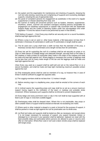 66
(c) the system and the organisation for maintenance and checking of supports, dressing the
roof and side erecting, examining and re-tightening of supports and re-erecting dislodged
supports, including the use of appropriate tools;
(d) the panel of competent persons for engagement as substitutes in the event of a regular
supportsman or dresser absenting from duty; and
(e) the manner of making all concerned persons such as loaders, dressers, supportsmen,
shortfirers, sirdars, overmen and assistant managers including persons empanelled for
engagement as substitute supportsman or dresser fully conversant with the Systematic
Support Rules and the Codes of Standing Orders under this sub-regulation and under
regulation 110 and the nature of work to be performed by each in that behalf.]
3
[109 Setting of support – (1)(a) Every prop shall be set securely and on a sound foundation,
shall be kept tight against the roof.
(b) Where a prop is set on sand or, other loose material, a flat base-piece not less than 5
centimeter in thickness 25 centimeters in width and 75 centimeters in length shall be used.
(c) The lid used over a prop shall have a width not less than the diameter of the prop, a
thickness not less than 8 centimeters and a length not less than 50 centimeters.
(2) Every bar set for supporting the roof of a roadway shall be set securely on props or on
cogs on steel clamps of suitable design and adequate strength, securely fixed on the sides of
the roadway in holes at least 50 centimeter deep made in the sides of the roadway and shall
be made and kept tight against roof. Where lagging is necessary the number of laggings shall
not be less than one for every metre length of the bar and the laggings shall be made and
kept tight against the roof.
(3)(a) Every cog used as a support shall be well built and set on the natural floor or on a
secure foundation, and shall be made and kept tight maintaining maximum possible contact
against the roof.
(b) Only rectangular pieces shall be used as members of a cog, so however that, in case of
timber it shall be sufficient to joggle two opposite sides.
(c) The cogging members shall be not less than 1.2 metres in length.
(d) Before erecting cogs in a depillaring area, props shall be erected at the corners of each
cog.
(4) In inclined seams the supporting props and cogs shall be so set as a ensure maximum
support having regard to the inclination of the seam or roadway and probable strata
movement. Where necessary such supports shall be re-inforced to prevent displacement.
(5) Every ledge and every prominent crack or slip in the roof shall be kept supported with at
least a pair of cogs or cross-bars suitable lagged.
(6) Overhanging sides shall be dressed down. Where this is not practicable, stay props or
other suitable means of support shall be erected at intervals not exceeding one metre.
(7) Where sand or other material is stowed or a pack is formed for the purpose of support, it
shall be packed or made as tight against the roof as practicable over its whole area.
(8) (a) Roof and sides and supports shall be tested as often as necessary; and except where
it is not longer necessary for purposes of support, any support loosened, broken or
dislodged by or removed in any operation shall be tightened, replaced ore reset with the
least possible delay and particularly before persons are allowed to pass or resume work
after an interruption. Where floor coal or roof coal is taken shorter props shall be replaced
with longer props.
 