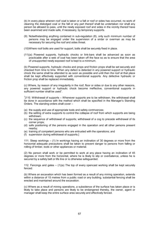 67
(b) In every place wherein roof coal is taken or a fall or roof or sides has occurred, no work of
cleaning the dislodged coal or the fall or any part thereof shall be undertaken nor shall any
person be allowed to pass, until the newly exposed roof and sides in the vicinity thereof have
been examined and made safe, if necessary, by temporary supports.
(9) Notwithstanding anything contained in sub-regulation (8), only such minimum number of
persons may be engaged under the supervision of a sirdar or overman as may be
necessary for securing the roof and sides threat.
(10)Where roof bolts are used for support, bolts shall be securely fixed in place.
(11)(a) Powered supports, hydraulic chocks or link-bars shall be advanced as soon as
practicable after a web of coal has been taken off the face so as to ensure that the area
of unsupported newly exposed roof is kept to a minimum.
(b) Powered supports, hydraulic chocks and props and friction props shall be set securely and
checked from time to time. When any defect is detected in any powered support or hydraulic
chock the same shall be attended to as soon as possible and until then the roof at that place
shall be kept effectively supported with conventional supports. Any defective hydraulic or
friction prop shall be replaced immediately.
(c) Where, by reason of any irregularity in the roof, floor or sides or due to any other reasons,
any powered support or hydraulic chock become ineffective, conventional supports in
sufficient number shall be used”.
1
[110. Withdrawal of supports – Whenever supports are to be withdrawn, the withdrawal shall
be done in accordance with the method which shall be specified in the Manager’s Standing
Orders. The standing orders shall cover –
(a) the supply and use of appropriate tools and safety contrivances;
(b) the setting of extra supports to control the collapse of roof from which supports are being
withdrawn;
(c) the sequence of withdrawal of supports; withdrawal of a cog to precede withdrawal of its
corner props;
(d) safe positioning of the persons engaged in the operation and all other persons present
nearby;
(e) training of competent persons who are entrusted with the operations; and
(f) supervision during withdrawal of supports.]
111. Steep workings – (1) In workings having an inclination of 30 degrees or more from the
horizontal adequate precautions shall be taken to prevent danger to persons from falling or
rolling of timber, tools or other appliances or material.
(2) No person shall work or be permitted to work at any place having an inclination of 45
degrees or more from the horizontal, where he is likely to slip or overbalance, unless he is
secured by a safety belt or life line or is otherwise safeguarded.
112. Fencings and gates – (1)(a) The top of every opencast working shall be kept securely
fenced.
(b) Where an excavation which has been formed as a result of any mining operation, extends
within a distance of 15 metres from a public road or any building, substantial fencing shall be
erected and maintained around the excavation.
(c) Where as a result of mining operations, a subsidence of the surface has taken place or is
likely to take place and persons are likely to be endangered thereby, the owner, agent or
manager shall keep the entire surface area securely and effectively fenced.
 
