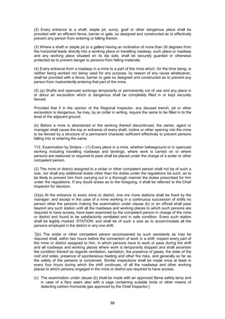 68
(2) Every entrance to a shaft, staple pit, sump, goaf or other dangerous place shall be
provided with an efficient fence, barrier or gate, so designed and constructed as to effectively
prevent any person from entering or falling therein.
(3) Where a shaft or staple pit or a gallery having an inclination of more than 30 degrees from
the horizontal leads directly into a working place or travelling roadway, such place or roadway
and any working place situated on its dip side, shall be securely guarded or otherwise
protected as to prevent danger to persons from falling materials.
(4) Every entrance from a roadway in a mine to a part of the mine which, for the time being, is
neither being worked nor being used for any purpose, by reason of any cause whatsoever,
shall be provided with a fence, barrier or gate so designed and constructed as to prevent any
person from inadvertently entering that part of the mine.
(5) (a) Shafts and opencast workings temporarily or permanently out of use and any place in
or about an excavation which is dangerous shall be completely filled in or kept securely
fenced:
Provided that if in the opinion of the Regional Inspector, any disused trench, pit or other
excavation is dangerous, he may, by an order in writing, require the same to be filled in to the
level of the adjacent ground.
(b) Before a mine is abandoned or the working thereof discontinued, the owner, agent or
manager shall cause the top or entrance of every shaft, incline or other opening into the mine
to be fenced by a structure of a permanent character sufficient effectively to prevent persons
falling into or entering the same.
113. Examination by Sirdars – (1) Every place in a mine, whether belowground or in opencast
working including travelling roadways and landings, where work is carried on or where
persons are stationed or required to pass shall be placed under the charge of a sirdar or other
competent person.
(2) The mine or district assigned to a sirdar or other competent person shall not be of such a
size, nor shall any additional duties other than his duties under the regulations be such, as to
be likely to prevent him from carrying out in a thorough manner the duties prescribed for him
under the regulations. If any doubt arises as to the foregoing, it shall be referred to the Chief
Inspector for decision.
(3)(a) At the entrance to every mine or district, one ore more stations shall be fixed by the
manager; and except in the case of a mine working in a continuous succession of shifts no
person other the persons making the examination under clause (b) or an official shall pass
beyond any such station until all the roadways and working places to which such persons are
required to have access, have been examined by the competent person in charge of the mine
or district and found to be satisfactorily ventilated and in safe condition. Every such station
shall be legibly marked ‘STATION’ and shall be of such a size as to accommodate all the
persons employed in the district in any one shift.
1
[(b) The sirdar or other competent person accompanied by such assistants as may be
required shall, within two hours before the connection of work in a shift, inspect every part of
the mine or district assigned to him, in which persons have to work or pass during the shift
and all roadways and working places where work is temporarily stopped and shall ascertain
the condition thereof as regards ventilation, sanitation, the presence of gases, the state of the
roof and sides, presence of spontaneous heating and other fire risks, and generally so far as
the safety of the persons is concerned. Similar inspections shall be made once at least in
every four hours during which the shift continues, of all the roadways and other working
places to which persons engaged in the mine or district are required to have access;
(c) The examination under clause (b) shall be made with an approved flame safety lamp and
in case of a fiery seam also with a cage containing suitable birds or other means of
detecting carbon monoxide gas approved by the Chief Inspector.]
 