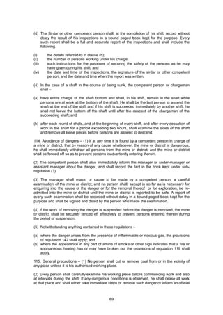 69
(d) The Sirdar or other competent person shall, at the completion of his shift, record without
delay the result of his inspections in a bound paged book kept for the purpose. Every
such report shall be a full and accurate report of the inspections and shall include the
following.
(i) the details referred to in clause (b);
(ii) the number of persons working under his charge;
(iii) such instructions for the purposes of securing the safety of the persons as he may
have given during his shift; and
(iv) the date and time of the inspections, the signature of the sirdar or other competent
person, and the date and time when the report was written.
(4) In the case of a shaft in the course of being sunk, the competent person or chargeman
shall –
(a) have entire charge of the shaft bottom and shall, in his shift, remain in the shaft while
persons are at work at the bottom of the shaft. He shall be the last person to ascend the
shaft at the end of the shift and if his shift is succeeded immediately by another shift, he
shall not leave the bottom of the shaft until after the descent of the chargeman of the
succeeding shaft; and
(b) after each round of shots, and at the beginning of every shift, and after every cessation of
work in the shaft for a period exceeding two hours, shall examine the sides of the shaft
and remove all loose pieces before persons are allowed to descend.
114. Avoidance of dangers – (1) If at any time it is found by a competent person in charge of
a mine or district, that by reason of any cause whatsoever, the mine or district is dangerous,
he shall immediately withdraw all persons from the mine or district; and the mine or district
shall be fenced off so as to prevent persons inadvertently entering therein.
(2) The competent person shall also immediately inform the manager or under-manager or
assistant manager about the danger, and shall record the fact in the book kept under sub-
regulation (3).
(3) The manager shall make, or cause to be made by a competent person, a careful
examination of the mine or district; and no person shall, except in so far as is necessary for
enquiring into the cause of the danger or for the removal thereof or for exploration, be re-
admitted into the mine or district until the mine or district is reported to be safe. A report of
every such examination shall be recorded without delay in a bound paged book kept for the
purpose and shall be signed and dated by the person who made the examination.
(4) If the work of removing the danger is suspended before the danger is removed, the mine
or district shall be securely fenced off effectively to prevent persons entering therein during
the period of suspension.
(5) Notwithstanding anything contained in these regulations –
(a) where the danger arises from the presence of inflammable or noxious gas, the provisions
of regulation 142 shall apply; and
(b) where the appearance in any part of amine of smoke or other sign indicates that a fire or
spontaneous heating has or may have broken out the provisions of regulation 119 shall
apply.
115. General precautions – (1) No person shall cut or remove coal from or in the vicinity of
any place unless it is his authorised working place.
(2) Every person shall carefully examine his working place before commencing work and also
at intervals during the shift. If any dangerous conditions is observed, he shall cease all work
at that place and shall either take immediate steps or remove such danger or inform an official
 