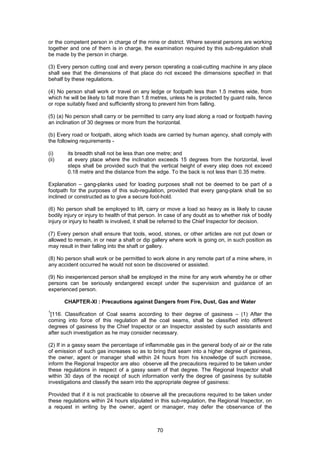 70
or the competent person in charge of the mine or district. Where several persons are working
together and one of them is in charge, the examination required by this sub-regulation shall
be made by the person in charge.
(3) Every person cutting coal and every person operating a coal-cutting machine in any place
shall see that the dimensions of that place do not exceed the dimensions specified in that
behalf by these regulations.
(4) No person shall work or travel on any ledge or footpath less than 1.5 metres wide, from
which he will be likely to fall more than 1.8 metres, unless he is protected by guard rails, fence
or rope suitably fixed and sufficiently strong to prevent him from falling.
(5) (a) No person shall carry or be permitted to carry any load along a road or footpath having
an inclination of 30 degrees or more from the horizontal.
(b) Every road or footpath, along which loads are carried by human agency, shall comply with
the following requirements -
(i) its breadth shall not be less than one metre; and
(ii) at every place where the inclination exceeds 15 degrees from the horizontal, level
steps shall be provided such that the vertical height of every step does not exceed
0.18 metre and the distance from the edge. To the back is not less than 0.35 metre.
Explanation – gang-planks used for loading purposes shall not be deemed to be part of a
footpath for the purposes of this sub-regulation, provided that every gang-plank shall be so
inclined or constructed as to give a secure foot-hold.
(6) No person shall be employed to lift, carry or move a load so heavy as is likely to cause
bodily injury or injury to health of that person. In case of any doubt as to whether risk of bodily
injury or injury to health is involved, it shall be referred to the Chief Inspector for decision.
(7) Every person shall ensure that tools, wood, stones, or other articles are not put down or
allowed to remain, in or near a shaft or dip gallery where work is going on, in such position as
may result in their falling into the shaft or gallery.
(8) No person shall work or be permitted to work alone in any remote part of a mine where, in
any accident occurred he would not soon be discovered or assisted.
(9) No inexperienced person shall be employed in the mine for any work whereby he or other
persons can be seriously endangered except under the supervision and guidance of an
experienced person.
CHAPTER-XI : Precautions against Dangers from Fire, Dust, Gas and Water
1
[116. Classification of Coal seams according to their degree of gasiness – (1) After the
coming into force of this regulation all the coal seams, shall be classified into different
degrees of gasiness by the Chief Inspector or an Inspector assisted by such assistants and
after such investigation as he may consider necessary.
(2) If in a gassy seam the percentage of inflammable gas in the general body of air or the rate
of emission of such gas increases so as to bring that seam into a higher degree of gasiness,
the owner, agent or manager shall within 24 hours from his knowledge of such increase,
inform the Regional Inspector are also observe all the precautions required to be taken under
these regulations in respect of a gassy seam of that degree. The Regional Inspector shall
within 30 days of the receipt of such information verify the degree of gasiness by suitable
investigations and classify the seam into the appropriate degree of gasiness:
Provided that if it is not practicable to observe all the precautions required to be taken under
these regulations within 24 hours stipulated in this sub-regulation, the Regional Inspector, on
a request in writing by the owner, agent or manager, may defer the observance of the
 