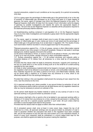 71
required precautions, subject to such conditions as he may specify, for a period not exceeding
sixty days.
(3) If in a gassy seam the percentage of inflammable gas in the general body of air or the rate
of emission of inflammable gas decreases so as to bring that seam to a lower degree of
gasiness, the owner, agent or manager may inform the Regional Inspector of the same. The
Regional Inspector shall within 30 days from the receipt of such information verify the degree
of gasiness by suitable investigations and classify the same into appropriate degree of
gasiness. Till such time as the Regional Inspector so classifies all the precautions required to
be observed previously shall be observed.
(4) Notwithstanding anything contained in sub-regulation (2) or (3) the Regional Inspector
may at any time make investigations and reclassify a gassy seam into the appropriate degree
of gassiness.
(5) The owner, agent or manager shall at least once to every 30 days examine the rate of
emission of inflammable gas in cubic metres per tonne of coal raised and the percentage of
inflammable gas in the general body of air as laid down in regulation 145. The results of every
such examination shall be recorded in a bound paged book kept for the purpose.]
2
[General precautions against Fire – (1) No oil, grease, canvas or other inflammable material
shall be stored in any mine except in a fire-proof receptacle. Greasy or oily waste in workings
belowground, shall be regularly removed to the surface.
(2) No person shall place or throw, or cause or permit to be placed or thrown, any naked light
or lamp on or near any timber, wooden structure or other combustible material.]
117. Surface precautions against fire – (1) All surface structures and supports within a
horizontal distance of 10 metres from all entrances to a mine shall be of incombustible
material :
Provided that this clause shall not apply to temporary structures, supports and coverings at
the top of a shaft which is in the course of being sunk an to the small lid of a shaft-covering
operated by the rope cappel.
(2) Shale or other carbonaceous material shall not be heaped or dumped, and dead leaves or
dry vegetation shall not be allowed to accumulate or remain, and combustible materials other
than materials required for use within a period of 24 hours, and inflammable materials, shall
not be stored within a distance of 15 metres from any entrance to a mine, which is not
effectively sealed off from the workings belowground :
Provided that nothing in this sub-regulation shall prevent the dumping of coal, raised from the
mine, near the entrance to the mine.
(3) In opencast workings and, where possible, in any ground broken by extraction of coal, all
wild or herbaceous plants shall be removed and all dead leaves and dry vegetation cleared as
often as may be necessary to prevent an outbreak of fire.
(4) No person shall deposit any heated material or ashes on any outcrop of coal or in any
opencast working or any ground broken by extraction of coal.
(5) No person shall light a fire or permit a fire to be lighted in any opencast working within a
distance of 15 metres from any entrance to a mine, except by the permission in writing of the
manager and only for a special purpose specified in such order. All such orders shall be
recorded in a bound paged book kept for the purpose:
Provided that this clause shall not apply to boilers other than vertical boilers.
(6) A competent person shall, once at least in every seven days, inspect the top of all
entrances to a mine, all opencast workings and any ground broken by extraction of coal in
order to ascertain whether the precaution laid down in this regulation have been complied
with, and for the presence of any fire that may have broken out or any indications thereof. A
record of every such inspection shall be maintained in a bound paged book kept for the
purpose, and shall be signed and dated by the person making the inspection.
 