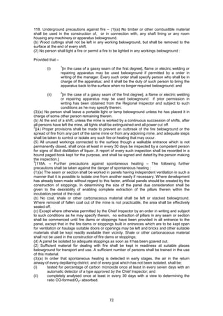 72
118. Underground precautions against fire – (1)(a) No timber or other combustible material
shall be used in the construction of, or in connection with, any shaft lining or any room
housing any machinery or apparatus belowground.
(b) Wood cuttings shall not be left in any working belowground, but shall be removed to the
surface at the end of every shift.
(2) No person shall light a fire or permit a fire to be lighted in any workings belowground :
Provided that –
(i)
1
[in the case of a gassy seam of the first degree], flame or electric welding or
repairing apparatus may be used belowground if permitted by a order in
writing of the manager. Every such order shall specify person who shall be in
charge of the apparatus; and it shall be the duty of such person to bring the
apparatus back to the surface when no longer required belowground; and
(ii)
2
[in the case of a gassy seam of the first degree], a flame or electric welding
or repairing apparatus may be used belowground if prior permission in
writing has been obtained from the Regional Inspector and subject to such
conditions as he may specify therein.
(3)(a) No person shall leave a portable light or lamp belowground unless he has placed it in
charge of some other person remaining therein.
(b) At the end of a shift, unless the mine is worked by a continuous succession of shifts, after
all persons have left the mine, all lights shall be extinguished and all power cut off.
2
[(4) Proper provisions shall be made to prevent an outbreak of the fire belowground or the
spread of fire from any part of the same mine or from any adjoining mine, and adequate steps
shall be taken to control or isolate any such fire or heating that may occur.
(5) All unused workings connected to the surface though a walkable entrance which is not
permanently closed, shall once at least in every 30 days be inspected by a competent person
for signs of illicit distillation of liquor. A report of every such inspection shall be recorded in a
bound paged book kept for the purpose, and shall be signed and dated by the person making
the inspection.]
3
[118A. – Further precautions against spontaneous heating – The following further
precautions shall be taken against the danger of spontaneous heating :
(1)(a) The seam or section shall be worked in panels having independent ventilation in such a
manner that it is possible to isolate one from another easily if necessary. Where development
has already been made without regard to this factor, artificial panels should be created by the
construction of stoppings. In determining the size of the panel due consideration shall be
given to the desirability of enabling complete extraction of the pillars therein within the
incubation period of the coal.
(b) No coal, shale or other carbonaceous material shall be left or stacked belowground.
Where removal of fallen coal out of the mine is not practicable, the area shall be effectively
sealed off.
(c) Except where otherwise permitted by the Chief Inspector by an order in writing and subject
to such conditions as he may specify therein, no extraction of pillars in any seam or section
shall be commenced until fire dams or stoppings have been provided in all entrance to the
panel, except that in the fire dams or stoppings built in entrances which are to be kept open
for ventilation or haulage suitable doors or openings may be left and bricks and other suitable
materials shall be kept readily available their vicinity. Shale or other carbonaceous material
shall not be used in the construction of fire dams or stoppings;
(d) A panel be isolated by adequate stoppings as soon as it has been goaved out.
(2) Sufficient material for dealing with fire shall be kept in readiness at suitable places
belowground for transport and use. A sufficient number of persons shall be trained in the use
of this material.
(3)(a) In order that spontaneous heating is detected in early stages, the air in the return
airway of every depillaring district, and of every goal which has not been isolated, shall be;
(i) tested for percentage of carbon monoxide once at least in every seven days with an
automatic detector of a type approved by the Chief Inspector; and
(ii) completely analysed once at least in every 30 days with a view to determining the
ratio CO-formed/O2- absorbed.
 