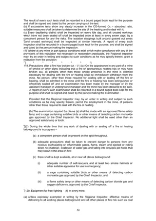 73
The result of every such tests shall be recorded in a bound paged book kept for the purpose
and shall be signed and dated by the person carrying out the test.
(b) If successive tests show any steady increase in the CO-formed O2 – absorbed ratio,
suitable measures shall be taken to determine the site of the heating and to deal with it.
(c) Every depillaring district shall be inspected on every idle day, and all unused workings
which have not been sealed off shall be inspected once at least in every seven days, by a
competent person for any fire risks. The isolation stoppings built around goaved out areas
2
[and unused workings] shall be inspected at similar intervals. A report of every such
inspection shall be recorded in a bound paged book kept for the purpose, and shall be signed
and dated by the person making the inspection.
(4) Where at any mine or part special conditions exist which make compliance with any of the
provisions of this regulation not necessary or reasonably practicable, the Regional Inspector
may, by an order in writing and subject to such conditions as he may specify therein, grant a
relaxation from the provision:
3
[ * * * * * * *]
119. Precautions after a fire has broken out – (1) (a) On the appearance in any part of a mine
of smoke or other signs indicating that a fire or spontaneous heating has or may have
broken out, all persons other than those whose presence in the mine is deemed
necessary for dealing with the fire or heating shall be immediately withdrawn from the
mine. No person, other than those required for dealing with or sealing off the fire or
heating, shall be admitted in the mine until the fire or heating has been extinguished or
effectively sealed off and an examination has been made by the manager or by the
assistant manager or underground manager and the mine has been declared to be safe.
A report of every such examination shall be recorded in a bound paged book kept for the
purpose and shall be signed and dated by the person making the examination :
Provided that the Regional Inspector may, by an order in writing and subject to such
conditions as he may specify therein, permit the employment in the mine, of persons
other than those required to deal with the fire or heating.
(b) The examination required by clause (a) shall be made with an approved flame safety
lamp and a cage containing suitable birds or other means of detecting carbon monoxide
gas approved by the Chief Inspector. No additional light shall be used other than an
approved safety lamp or torch.
4
[(2) During the whole time that any work of dealing with or sealing off a fire or heating
belowground is in progress –
(a) a competent person shall be present on the spot throughout.
(b) adequate precautions shall be taken to prevent danger to persons from any
noxious asphyxiating or inflammable gases, flame, steam and ejected or rolling
down hot material ; explosion of water gas and falling into crevices pot holes that
may occur in the area on fire;
(c) there shall be kept available, at or near all places belowground:
(i) adequate number of self-rescuers and at least two smoke helmets or
other suitable apparatus for use in emergency;
(ii) a cage containing suitable birds or other means of detecting carbon
monoxide gas approved by the Chief Inspector; and
(iii) a flame safety lamp or other means of detecting carbon dioxide gas and
oxygen deficiency, approved by the Chief Inspector.
1
[120. Equipment for free-fighting – (1) In every mine:
(a) unless expressly exempted in writing by the Regional Inspector, effective means of
delivering to all working places belowground and all other places of fire risk such as coal
 