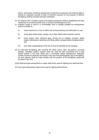 74
stocks, spoil heaps containing carbonaceous material and exposed coal surfaces liable to
heating an adequate quantity of water at sufficient pressure for the purpose of efficient
fire fighting shall be provided and kept maintained;
(b) fire stations with a suitable supply of fire-fighting equipment shall be established and kept
maintained at convenient points, both on surface and belowground; and
(c) sufficient supply of sand or in combustible, dust or suitable portable fire extinguishers
shall be provided at:
(i) every entrance to a mine or district and at every landing and shaft bottom in use;
(ii) every place where timber, grease, oil or other inflammable material is stored;
(iii) every engine room, electrical gear, driving unit of roadway conveyor, diesel
engine maintenance workshop and filling station storage battery charging station;
and
(iv) such other special places of fire risk as may be specified by the manager.
(d) an upto-date fire-fighting plan showing the water mains, taps, fire-stations, pumping
stations, ventilation system, escape route etc. shall be kept maintained and a copy
thereof posted in the mine office and a convenient places belowground. Adequate
number of persons shall also be trained in the use of fire-extinguishers and in fire fighting.
All such persons shall be made familiar with the position of all fire-fighting equipment
provided in the mine.
(2)(a) Soda-acid type extinguishers or water shall not be used for fighting oil or electrical fires.
(b) Foam type extinguishers shall not be used for fighting electrical fires.
 
