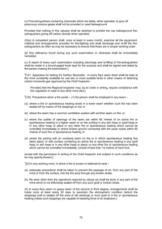 75
Provided that nothing in this clauses shall be declined to prohibit the use belowground fire-
extinguishers giving off carbon dioxide when operated.
(3)(a) A competent person shall, once at least in every month, examine all the equipment,
material and arrangements provided for fire-fighting and shall discharge and re-fill the fire-
extinguishers as often as may be necessary to ensure that these are in proper working order.
(b) Any deficiency found during any such examination or otherwise shall be immediately
remedied.
(c) A report of every such examination including discharge and re-filling of fire-extinguishers
shall be made in a bound-paged book kept for the purpose and shall be signed and dated by
the person making the examination.]
2
[121. Apparatus for testing for Carbon Monoxide - In every fiery seam there shall be kept at
the mine constantly available for use two or more suitable birds or other means of detecting
carbon monoxide gas approved by the Chief Inspector :
Provided that the Regional Inspector may, by an order in writing, require compliance with
this regulation in case of any other mine also.]
3
[122. Precautions when a fire exists – (1) No person shall be employed in any seam –
(a) where a fire or spontaneous heating exists in a lower seam whether such fire has been
sealed off by means of fire stoppings or not; or
(b) where the seam has a common ventilation system with another seam on fire; or
(c) where the outlets of openings of the seam are within 60 metres of an active fire or
spontaneous heating in a higher seam or on the surface in any ash heap or spoil heap or
in any other heap or place or any other fire or spontaneous heating which cannot be
controlled immediately or where broken ground connected with the seam exists within 60
metres of such fire or spontaneous heating; or
(d) where the parting with an overlying seam on fire or in which spontaneous heating has
taken place; or with surface containing an active fire or spontaneous heating in any spoil
heap or ash heap or in any other heap or place; or any other fire or spontaneous heating
which cannot be controlled immediately, consist of less than 10 metres of hard rock;
except with the permission in writing of the Chief Inspector and subject to such conditions as
he may specify therein.]
1
[(2) In any working mine, in which a fire is known or believed to exist –
(a) adequate precautions shall be taken to prevent the passage of air, from any part of the
mine or from the surface, into the fire area through any broken strata.
(b) No work other than the operations required by clause (a) shall be done in any part of the
mine which is not effectively sealed off from any such goaf or broken strata.
(3) In every fiery seam or gassy seam of the second or third degree, arrangements shall be
made once at least every 30 days to ascertain the atmospheric condition behind the
stoppings built to sealed off the area of old workings or such goaf or a fire or spontaneous
heating unless such stoppings are capable of resisting force of an explosion.]
(c) Fire-extinguishers containing chemicals which are liable, when operated, to give off
poisonous noxious gases shall not be provided or used belowground:
 