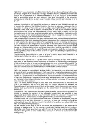 76
(4) (a) Every stopping erected to isolate or control a fire or spontaneous heating belowground
2
[or to seal off goaf or an area of old workings] shall be numbered, and shall be of adequate
strength and so maintained as to prevent any leakage of air or gas through it. Where water is
likely to accumulate behind any such stopping there shall be provided in the stopping a
suitable pipe or other device to drain away the water without permitting any leakage of air or
gas, etc.
(b) where in any mine or part thereof the provisions of clause (a) have not been complied with
or where in the opinion of the Regional Inspector the steps so taken are inadequate, he may
give notice in writing to the owner, agent or manager requiring him to take such protective
measures, within such time, as he may specify therein. In case of non-compliance with the
requirements of the notice, the Regional Inspector may, by an order in writing, prohibit until
the requirements of the notice have been complied with to his satisfaction, the employment in
the mine or part, of any person whose employment is not, in his opinion, necessary for the
purpose of complying with the requirements aforesaid.
(5) A competent person shall, once at least in every seven days, inspect all stoppings erected
to isolate or control a fire or spontaneous heating belowground. During every such inspection,
he shall ascertain the general condition of every stopping, check it for leakage and presence
of gas, and ascertain the temperature and humidity of the atmosphere outside the stopping.
For every stopping, he shall place his signature, with date, on a check-board provided for the
purpose at a suitable position on the stopping and this record shall be maintained for a period
of not less than three months. A report of every such inspection shall also be recorded in a
bound paged book kept for the purpose an shall be signed and dated by the person making
the inspection :
Provided that the Regional Inspector may, by an order in writing, require such inspection to be
made at such shorter intervals as he may specify therein.
123. Precautions against dust. – (1) The owner, agent or manager of every mine shall take
such steps as are necessary for the minimising of emissions of dust and for the suppression
of dust which enters the air at any work place belowgroud or on surface and for ensuring that
the exposure of workers to respirable dust is limited to an extent that is reasonably practicable
but in any cast not exceeding the limits that are harmful to the health of persons.
(2) For the purpose of this regulation, a place shall not be deemed to be in a harmless state
for person to work or pass or be therein if the 8 hours time – weighted average concentration
of airborne respirable dust in milligrams per cubic metre of air sampled by a gravimetric dust
sampler of a type approved by and determined in accordance with the procedure as specified
by the Chief Inspector by a general or special order, exceeds five in case of manganese ore
and the value arrived at by dividing the figures of fifteen with the percentage of free respirable
silica present in other cases; or
(3) (a) The owner, agent or manger of every mine shall, within six months of the coming into
force of the regulation and once at least every six months thereafter or whenever the
Regional Inspector so requires by an order in writing, cause the air at every work place where
airborne dust is generated to be sampled and the concentration of respirable dust therein
determined :
Provided that, if any measurement at any workplace shows the concentration in excess of fifty
percent or seventy five percent of the allowable concentration as specified in sub-
regulation(2) (hereinafter referred to as ‘permissible limit’) the subsequent measurements
shall be carried on at intervals not exceeding three months or one month respectively :
Provided further that, such measurements shall also be carried on immediately upon the
commissioning of any plant, equipment or machinery or upon the introduction of any new
work practice or upon any alteration therein that is likely to bring about any substantial change
in the level of airborne respirable dust.
(b) The samples drawn shall as far as practicable, be representative of the levels of dust
exposure of work-persons. For this purpose, the sampler shall be positioned on the return
side of the point of dust generation and within 1 metre of the normal working position of but
not behind the operator or other worker whose exposure is deemed to be maximum in his
working group.
 