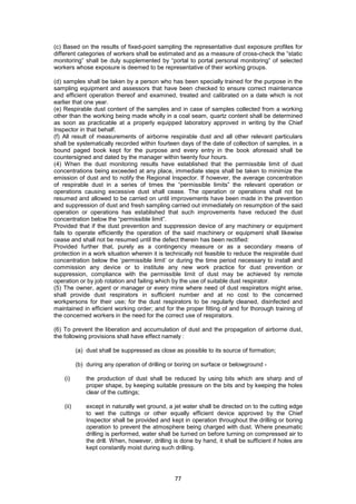 77
(c) Based on the results of fixed-point sampling the representative dust exposure profiles for
different categories of workers shall be estimated and as a measure of cross-check the “static
monitoring” shall be duly supplemented by “portal to portal personal monitoring” of selected
workers whose exposure is deemed to be representative of their working groups.
(d) samples shall be taken by a person who has been specially trained for the purpose in the
sampling equipment and assessors that have been checked to ensure correct maintenance
and efficient operation thereof and examined, treated and calibrated on a date which is not
earlier that one year.
(e) Respirable dust content of the samples and in case of samples collected from a working
other than the working being made wholly in a coal seam, quartz content shall be determined
as soon as practicable at a properly equipped laboratory approved in writing by the Chief
Inspector in that behalf.
(f) All result of measurements of airborne respirable dust and all other relevant particulars
shall be systematically recorded within fourteen days of the date of collection of samples, in a
bound paged book kept for the purpose and every entry in the book aforesaid shall be
countersigned and dated by the manager within twenty four hours.
(4) When the dust monitoring results have established that the permissible limit of dust
concentrations being exceeded at any place, immediate steps shall be taken to minimize the
emission of dust and to notify the Regional Inspector. If however, the average concentration
of respirable dust in a series of times the “permissible limits” the relevant operation or
operations causing excessive dust shall cease. The operation or operations shall not be
resumed and allowed to be carried on until improvements have been made in the prevention
and suppression of dust and fresh sampling carried out immediately on resumption of the said
operation or operations has established that such improvements have reduced the dust
concentration below the “permissible limit”.
Provided that if the dust prevention and suppression device of any machinery or equipment
fails to operate efficiently the operation of the said machinery or equipment shall likewise
cease and shall not be resumed until the defect therein has been rectified:
Provided further that, purely as a contingency measure or as a secondary means of
protection in a work situation wherein it is technically not feasible to reduce the respirable dust
concentration below the ‘permissible limit’ or during the time period necessary to install and
commission any device or to institute any new work practice for dust prevention or
suppression, compliance with the permissible limit of dust may be achieved by remote
operation or by job rotation and failing which by the use of suitable dust respirator.
(5) The owner, agent or manager or every mine where need of dust respirators might arise,
shall provide dust respirators in sufficient number and at no cost to the concerned
workpersons for their use; for the dust respirators to be regularly cleaned, disinfected and
maintained in efficient working order; and for the proper fitting of and for thorough training of
the concerned workers in the need for the correct use of respirators.
(6) To prevent the liberation and accumulation of dust and the propagation of airborne dust,
the following provisions shall have effect namely :
(a) dust shall be suppressed as close as possible to its source of formation;
(b) during any operation of drilling or boring on surface or belowground -
(i) the production of dust shall be reduced by using bits which are sharp and of
proper shape, by keeping suitable pressure on the bits and by keeping the holes
clear of the cuttings;
(ii) except in naturally wet ground, a jet water shall be directed on to the cutting edge
to wet the cuttings or other equally efficient device approved by the Chief
Inspector shall be provided and kept in operation throughout the drilling or boring
operation to prevent the atmosphere being charged with dust. Where pneumatic
drilling is performed, water shall be turned on before turning on compressed air to
the drill. When, however, drilling is done by hand, it shall be sufficient if holes are
kept constantly moist during such drilling.
 