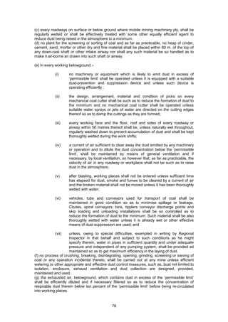 78
(c) every roadways on surface or below ground where mobile mining machinery ply, shall be
regularly wetted or shall be effectively treated with some other equally efficient agent to
reduce dust being raised in the atmosphere to a minimum.
(d) no plant for the screening or sorting of coal and as far as practicable, no heap of cinder,
cement, sand, mortar or other dry and fine material shall be placed within 80 m. of the top of
any down-cast shaft or other intake airway nor shall any such material be so handled as to
make it air-borne an drawn into such shaft or airway.
(e) In every working belowground –
(i) no machinery or equipment which is likely to emit dust in excess of
‘permissible limit’ shall be operated unless it is equipped with a suitable
dust-prevention and suppression device and unless such device is
operating efficiently ;
(ii) the design, arrangement, material and condition of picks on every
mechanical coal cutter shall be such as to reduce the formation of dust to
the minimum and no mechanical coal cutter shall be operated unless
suitable water sprays or jets of water are directed on the cutting edges
thereof so as to damp the cuttings as they are formed;
(iii) every working face and the floor, roof and sides of every roadway or
airway within 50 metres thereof shall be, unless naturally wet throughout,
regularly washed down to prevent accumulation of dust and shall be kept
thoroughly wetted during the work shifts;
(iv) a current of air sufficient to clear away the dust emitted by any machinery
or operation and to dilute the dust concentration below the ‘permissible
limit’, shall be maintained by means of general ventilation and if
necessary, by local ventilation, so however that, as far as practicable, the
velocity of air in any roadway or workplace shall not be such as to raise
dust in the atmosphere;
(v) after blasting, working places shall not be entered unless sufficient time
has elapsed for dust, smoke and fumes to be cleared by a current of air
and the broken material shall not be moved unless it has been thoroughly
wetted with water;
(vi) vehicles, tubs and conveyors used for transport of coal shall be
maintained in good condition so as to minimise spillage or leakage.
Chutes, spiral conveyors, bins, tipplers conveyor discharge points and
skip loading and unloading installations shall be so controlled as to
reduce the formation of dust to the minimum. Such material shall be also
thoroughly wetted with water unless it is already wet or other effective
means of dust suppression are used; and
(vii) unless, owing to special difficulties, exempted in writing by Regional
Inspector in that behalf and subject to such conditions as he might
specify therein, water in pipes in sufficient quantity and under adequate
pressure and independent of any pumping system, shall be provided ad
maintained so as to get maximum efficiency in the laying of dust.
(f) no process of crushing, breaking, disintegrating, opening, grinding, screening or sieving of
coal or any operation incidental thereto, shall be carried out at any mine unless efficient
watering or other appropriate and effective dust control measures, such as, bust not limited to
isolation, enclosure, exhaust ventilation and dust collection are designed, provided,
maintained and used.
(g) the exhausted air, belowground, which contains dust in excess of the ‘permissible limit’
shall be efficiently diluted and if necessary filtered so as to reduce the concentration of
respirable dust therein below ten percent of the ‘permissible limit’ before being re-circulated
into working places.
 