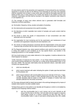 79
(h) every device used for the prevention and suppression of dust produced by any machinery,
equipment or process as also for the filtering of the exhausted air and every dust respirator
shall be inspected once at least in every seven days and shall be thoroughly examined and
tested at least once in every period of six months and reports of the results of every such
inspection, examination and test shall be recorded in the register maintained under clause (f)
or sub-regulation (3).
(7) The manager of every mine where airborne dust is generated shall formulate and
implement a scheme specifying –
(a) the location, frequency, timing, duration and pattern of sampling;
(b) the instruments and accessories to be used for sampling,
(c) the laboratory at which respirable dust content of samples and quartz content shall be
determined;
(d) the format in which the results of measurements of dust concentration and other
particulars are to be recorded;
(e) the organisation for dust monitoring and for the examination and maintenance of dust
prevention and suppression measures and dust respirators; and
(f) the manner of making all persons concerned with the implementation of the dust control
measures fully conversant with the nature of work to be performed by each in that behalf.
(8) The Regional Inspector may, where special conditions exist, permit to require by an order
in writing and subject to such conditions as he may specify therein, any variation in the
foregoing provisions or in the manager’s scheme.
(9) If any doubt arises as to why matter referred to in this regulation, it shall be referred to the
Chief Inspector for decision.”.
1
[123A. Execution of measures for dust control – (1) (a) These shall be maintained at every
mine having working belowground a dust plan on a scale having representative factor of not
less than 1/2400. The dust plan shall clearly show (by distinctive colours, code letter and/or
numbers) the separate areas: -
(i) which are naturally wet;
(ii) which require treatment with water indicating the system of water pipe lines laid down
for the purpose; and
(iii) which require treatment with incombustible dust at such intervals of 24 hours, 7 days,
14 days, 30 days three months or other specified period as the case may be (The
intervals aforesaid shall be based on the results of analysis of routine mine dust
samples collected from the areas concerned).
(b) The areas aforesaid shall be clearly demarcated in the workings belowground by means of
suitable notice boards or by other suitable means.
2
[(1A)(a) Every part of a mine which is not naturally wet throughout or which is not isolated by
explosion-proof stoppings shall be treated –
(i) with fine incombustible dust in such manner and at such intervals as will
ensure that the dust on the floor, roof and sides and any support or structure
shall always consist of a mixture containing not less than that 75% of
incombustible matter in case of coal seams containing less than 30% volatile
 
