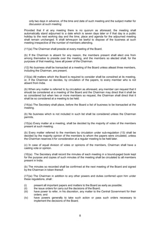 8
only two days in advance, of the time and date of such meeting and the subject matter for
discussion at such meeting:
Provided that if at any meeting there is no quorum as aforesaid, the meeting shall
automatically stand adjourned to a date which is seven days later or if that day is a public
holiday to the next working day and the time, place and agenda for the adjourned meeting
shall remain unchanged. It shall tehreupon be lawful to dispose of the business at such
meeting irrespective of the number of members attending.
(11)(a) The Chairman shall preside at every meeting of the Board.
(b) If the Chairman is absent for any reason, the members present shall elect one from
among themselve to preside over the meeting, and the members so elected shall, for the
purposes of that meeting, have all power of the Chairman.
(12) No business shall be transacted at a meeting of the Board unless atleast three members,
including the Chairman, are present.
(13)(a) All matters which the Board is required to consider shall be considred at its meeting,
or, if the Chairman so decides, by circulation of the papers, to every member who is not
absent from India.
(b) When any matter is referred to by circulation as aforesaid, any member can request that it
should be considered at a meeting of the Board and the Chairman may direct that it shall be
so considered but when two or more members so request, the Chairman shall direct that it
shall be so considered at a meeting to be held.
(14)(a) The Secretary shall place, before the Board a list of business to be transacted at the
meeting.
(b) No business which is not included in such list shall be considered unless the Chairman
permits.
(15)(a) Every matter at a meeting, shall be decided by the majority of votes of the members
present at such meeting.
(b) Every matter referred to the members by circulation under sub-regulation (13) shall be
decided by the majority opinion of the members to whom the papers were circulated, unless
the Chairman reserves it for consideration at a regular meeting to be held later.
(c) In case of equal division of votes or opinions of the members, Chairman shall have a
casting vote or opinion.
(16)(a) The Secretary shall record the minutes of each meeting in a bound-paged book kept
for the purpose and copies of such minutes of the meeting shall be circulated to all members
present in India.
(b) The minutes so recorded shall be confirmed at the next meeting of the Board and signed
by the Chairman in token thereof.
(17)(a) The Chairman in addition to any other powers and duties conferred upon him under
these regulations, shall :
(i) present all important papers and matters to the Board as early as possible;
(ii) the issue orders for carry out the decisions of the Board;
(iii) have power to refer, in his discretion, any matter to the Central Government for their
orders; and
(iv) have powers generally to take such action or pass such orders necessary to
implement the decisions of the Board.
 