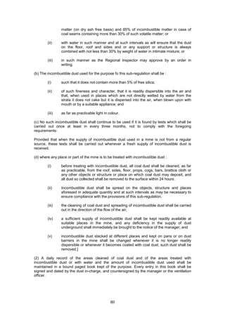 80
matter (on dry ash free basis) and 85% of incombustible matter in case of
coal seams containing more than 30% of such volatile matter; or
(ii) with water in such manner and at such intervals as will ensure that the dust
on the floor, roof and sides and or any support or structure is always
combined with not less than 30% by weight of water in intimate mixture; or
(iii) in such manner as the Regional Inspector may approve by an order in
writing.
(b) The incombustible dust used for the purpose fo this sub-regulation shall be :
(i) such that it does not contain more than 5% of free silica;
(ii) of such fineness and character, that it is readily dispersible into the air and
that, when used in places which are not directly wetted by water from the
strata it does not cake but it is dispersed into the air, when blown upon with
mouth or by a suitable appliance; and
(iii) as far as practicable light in colour.
(c) No such incombustible dust shall continue to be used if it is found by tests which shall be
carried out once at least in every three months, not to comply with the foregoing
requirements:
Provided that when the supply of incombustible dust used in a mine is not from a regular
source, these tests shall be carried out whenever a fresh supply of incombustible dust is
received.
(d) where any place or part of the mine is to be treated with incombustible dust :
(i) before treating with incombustible dust, all coal dust shall be cleaned, as far
as practicable, from the roof, sides, floor, props, cogs, bars, brattice cloth or
any other objects or structure or place on which coal dust may deposit, and
all dust so collected shall be removed to the surface within 24 hours.
(ii) Incombustible dust shall be spread on the objects, structure and places
aforesaid in adequate quantity and at such intervals as may be necessary to
ensure compliance with the provisions of this sub-regulation.
(iii) the cleaning of coal dust and spreading of incombustible dust shall be carried
out in the direction of the flow of the air;
(iv) a sufficient supply of incombustible dust shall be kept readily available at
suitable places in the mine, and any deficiency in the supply of dust
underground shall immediately be brought to the notice of the manager; and
(v) incombustible dust stacked at different places and kept on pans or on dust
barriers in the mine shall be changed whenever it is no longer readily
dispersible or whenever it becomes coated with coal dust, such dust shall be
removed.]
(2) A daily record of the areas cleaned of coal dust and of the areas treated with
incombustible dust or with water and the amount of incombustible dust used shall be
maintained in a bound paged book kept of the purpose. Every entry in this book shall be
signed and dated by the dust in-charge, and countersigned by the manager or the ventilation
officer.
 