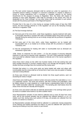 81
(3) The dust control measures aforesaid shall be carried out under he supervision of a
competent persons holding a manager’s or overman’s certificate or a degree or diploma in
mining or mining engineering from a university or institution approve by the Central
Government for the purpose of proviso to Regulation 16(1). No duties with respect of
sampling of dust under Regulation 123B shall be entrusted to this person who may be
designated as the “Dust Incharge” nor any other duties shall be entrusted to such person
except with the previous permission of the Regional Inspector:
Provided that in the case of a mine having an average monthly output of less than 5000
tonnes, the Dust Incharge referred to in this regulation can act as the Sampling Incharge
referred to in regulation 123B.
(4) The Dust Incharge shall see :
(a) that every part of the mine which, under these regulations, requires treatment with water,
is thoroughly drenched or sprayed with water immediately before firing shots and also at
intervals during the working hours so as to strictly comply with the provisions of regulation
123(5)(b)(ii);
(b) that every part of the mine which, under these regulations can be treated with
incombustible dust, is so treated as to strictly comply with the provisions of regulation
123(5)(b)(i); and
(c) that the arrangements for treating with water or incombustible dust as aforesaid are
maintained in good order.
123B. Check on measures for dust control – (1) For the purpose of ensuring adequate
treatment of coal dust as required under regulations
1
[123 and 123A] systematic samples of
mine dust shall be collected, tested and analysed at intervals and in the manner specified in
this regulation.
(2)(a) Every return airway as lies within two hundred metres of the last working face and
every haulage tramming or conveyor roadway which is not naturally wet throughout, shall be
divided into-ones not longer than one hundred and fifty metres each:
Provided that where in a mine some parts are being treated with water and others with
incombustible dust the zones shall be so formed that in each zone only one system of treating
coal dust is being followed.
(b) Every zone formed as aforesaid shall be divided into three equall sections, each not
exceeding 50 metres in length.
(3)(a) Every zone shall be given a distinct number and every section the code letters a, b or c
in a systematic manner. The zones and sections, with their numbers and code-letters, shall
be clearly marked on a plan prepared on a scale having a representative factor of not less
than 1/2400 hereinafter called the “sampling plan”. The sampling plan shall clearly show the
areas of the mine that are naturally wet throughout.
(b) Every zone and section shall also be distinctly demarcated in the workings below ground
by means on suitable notice boards or by other suitable means.
(4)(a) Representative samples of dust shall be collected once in every 30 days from every
zone, and for this purpose samples may be collected from different sections a, b or c in
rotation such that, during every such period of 30 days, all samples are collected from the
section a or section b or section c.
(b) Representative samples aforesaid shall be collected in a systematic manner irrespective
of the cleaning and treating operations but shall in no case be collected with
2
[20] hours of
cleaning and treating of any zone, section or part thereof.
 