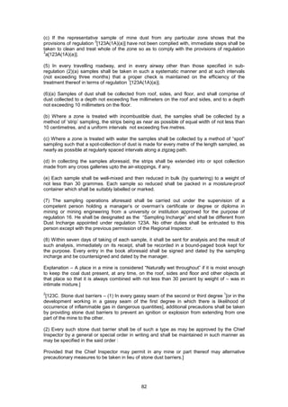 82
(c) If the representative sample of mine dust from any particular zone shows that the
provisions of regulation
3
[123A(1A)(a)] have not been complied with, immediate steps shall be
taken to clean and treat whole of the zone so as to comply with the provisions of regulation
3
a[123A(1A)(a)].
(5) In every travelling roadway, and in every airway other than those specified in sub-
regulation (2)(a) samples shall be taken in such a systematic manner and at such intervals
(not exceeding three months) that a proper check is maintained on the efficiency of the
treatment thereof in terms of regulation
1
[123A(1A)(a)].
(6)(a) Samples of dust shall be collected from roof, sides, and floor, and shall comprise of
dust collected to a depth not exceeding five millimeters on the roof and sides, and to a depth
not exceeding 10 millimeters on the floor.
(b) Where a zone is treated with incombustible dust, the samples shall be collected by a
method of ‘strip’ sampling, the strips being as near as possible of equal width of not less than
10 centimetres, and a uniform intervals not exceeding five metres.
(c) Where a zone is treated with water the samples shall be collected by a method of “spot”
sampling such that a spot-collection of dust is made for every metre of the length sampled, as
nearly as possible at regularly spaced intervals along a zigzag path.
(d) In collecting the samples aforesaid, the strips shall be extended into or spot collection
made from any cross galleries upto the air-stoppings, if any.
(e) Each sample shall be well-mixed and then reduced in bulk (by quartering) to a weight of
not less than 30 grammes. Each sample so reduced shall be packed in a moisture-proof
container which shall be suitably labelled or marked.
(7) The sampling operations aforesaid shall be carried out under the supervision of a
competent person holding a manager’s or overman’s certificate or degree or diploma in
mining or mining engineering from a university or institution approved for the purpose of
regulation 16. He shall be designated as the “Sampling Incharge” and shall be different from
Dust Incharge appointed under regulation 123A. No other duties shall be entrusted to this
person except with the previous permission of the Regional Inspector.
(8) Within seven days of taking of each sample, it shall be sent for analysis and the result of
such analysis, immediately on its receipt, shall be recorded in a bound-paged book kept for
the purpose. Every entry in the book aforesaid shall be signed and dated by the sampling
incharge and be countersigned and dated by the manager.
Explanation – A place in a mine is considered “Naturally wet throughout” if it is moist enough
to keep the coal dust present, at any time, on the roof, sides and floor and other objects at
that place so that it is always combined with not less than 30 percent by weight of – was in
intimate mixture.]
2
[123C. Stone dust barriers – (1) In every gassy seam of the second or third degree
1
[or in the
development working in a gassy seam of the first degree in which there is likelihood of
occurrence of inflammable gas in dangerous quantities], additional precautions shall be taken
by providing stone dust barriers to prevent an ignition or explosion from extending from one
part of the mine to the other.
(2) Every such stone dust barrier shall be of such a type as may be approved by the Chief
Inspector by a general or special order in writing and shall be maintained in such manner as
may be specified in the said order :
Provided that the Chief Inspector may permit in any mine or part thereof may alternative
precautionary measures to be taken in lieu of stone dust barriers.]
 