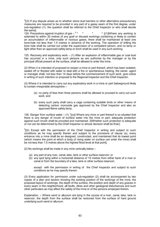 83
3
[(3) If any dispute arises as to whether stone dust barriers or other alternative precautionary
measures are required to be provided in any part of a gassy seam of the first degree, under
sub-regulation (1), the question shall be referred to the Chief Inspector or who shall decide
the same].
124. Precautions against irruption of gas –
4
* * * * [(1)]Where any working is
extended to within 30 metres of any goaf or disused workings containing or likely to contain
an accumulation of inflammable or noxious gases, there shall be maintained at least one
bore-hole not less than 1.5 metres in advance of the working. The operation of drilling the
bore hole shall be carried out under the supervision of a competent person, and no lamp or
light other than an approved safety lamp or torch shall be used in any such working.
125. Recovery and exploratory work – (1) After an explosion of inflammable gas or coal dust
has occurred in a mine, only such persons as are authorise by the manager or by the
principal official present at the surface, shall be allowed to enter the mine.
(2) When it is intended of proposed to reopen a mine or part thereof, which has been isolated,
sealed off or flooded with water to deal with a fire or spontaneous heating, the owner, agent
or manager shall, not less than 14 days before the commencement of such work, give notice
in writing of such intention or proposal to the Regional Inspector and the Chief Inspector.
(3) Where it is intended to carry out any exploratory work in a mine or part belowground likely
to contain irrespirable atmosphere –
(a) no party of less than three persons shall be allowed to proceed to carry out such
work; and
(b) every such party shall carry a cage containing suitable birds or other means of
detecting carbon monoxide gas approved by the Chief Inspector and also an
approved flame safety lamp.
126. Danger from surface water – (1)
1
[(a)] Where any mine or part thereof is so situated that
there is any danger of inrush of surface water into the mine or part, adequate protection
against such inrush shall be provided and maintained. 2[Whether such protection is adequate
or not can be determined by the Chief Inspector or whose decision shall be final.]
3
[(b) Except with the permission of the Chief Inspector in writing and subject to such
conditions as he may specify therein and subject to the provisions of clause (a), every
entrance into a mine shall be so designed, constructed, and maintained that its lowest point
(which means the point at which a body of rising water on surface can enter the mine) shall
be not less than 1.5 metres above the highest flood level at that point].
(2) No workings shall be made in any mine vertically below –
(a) any part of any river, canal, lake, tank or other surface reservoir; or
(b) any spot lying within a horizontal distance of 15 metres from either bank of a river or
canal or from the boundary of a lake, tank or other surface reservoir;
except with the permission in writing of the Chief Inspector and subject to such
conditions as he may specify therein.
(3) Every application for permission under sub-regulation (2) shall be accompanied by two
copies of a plan and section showing the existing position of the workings of the mine, the
proposed layout of workings, the depth of the surface, the position and depth of any goaves in
every seam in the neighborhood, all faults, dikes and other geological disturbances and such
other particulars as may affect the safety of the mine or of the persons employed therein.
Explanation. – Where sand or alluvium are lying in the course of a river, canal, lake, tank or
reservoir, the depth from the surface shall be reckoned from the surface of hard ground
underlying such sand or alluvium.
 