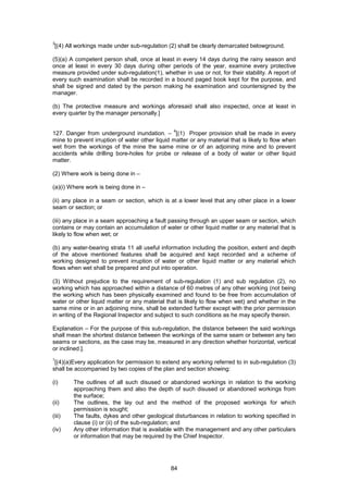 84
3
[(4) All workings made under sub-regulation (2) shall be clearly demarcated belowground.
(5)(a) A competent person shall, once at least in every 14 days during the rainy season and
once at least in every 30 days during other periods of the year, examine every protective
measure provided under sub-regulation(1), whether in use or not, for their stability. A report of
every such examination shall be recorded in a bound paged book kept for the purpose, and
shall be signed and dated by the person making he examination and countersigned by the
manager.
(b) The protective measure and workings aforesaid shall also inspected, once at least in
every quarter by the manager personally.]
127. Danger from underground inundation. –
4
[(1) Proper provision shall be made in every
mine to prevent irruption of water other liquid matter or any material that is likely to flow when
wet from the workings of the mine the same mine or of an adjoining mine and to prevent
accidents while drilling bore-holes for probe or release of a body of water or other liquid
matter.
(2) Where work is being done in –
(a)(i) Where work is being done in –
(ii) any place in a seam or section, which is at a lower level that any other place in a lower
seam or section; or
(iii) any place in a seam approaching a fault passing through an upper seam or section, which
contains or may contain an accumulation of water or other liquid matter or any material that is
likely to flow when wet; or
(b) any water-bearing strata 11 all useful information including the position, extent and depth
of the above mentioned features shall be acquired and kept recorded and a scheme of
working designed to prevent irruption of water or other liquid matter or any material which
flows when wet shall be prepared and put into operation.
(3) Without prejudice to the requirement of sub-regulation (1) and sub regulation (2), no
working which has approached within a distance of 60 metres of any other working (not being
the working which has been physically examined and found to be free from accumulation of
water or other liquid matter or any material that is likely to flow when wet) and whether in the
same mine or in an adjoining mine, shall be extended further except with the prior permission
in writing of the Regional Inspector and subject to such conditions as he may specify therein.
Explanation – For the purpose of this sub-regulation, the distance between the said workings
shall mean the shortest distance between the workings of the same seam or between any two
seams or sections, as the case may be, measured in any direction whether horizontal, vertical
or inclined.].
1
[(4)(a)Every application for permission to extend any working referred to in sub-regulation (3)
shall be accompanied by two copies of the plan and section showing:
(i) The outlines of all such disused or abandoned workings in relation to the working
approaching them and also the depth of such disused or abandoned workings from
the surface;
(ii) The outlines, the lay out and the method of the proposed workings for which
permission is sought;
(iii) The faults, dykes and other geological disturbances in relation to working specified in
clause (i) or (ii) of the sub-regulation; and
(iv) Any other information that is available with the management and any other particulars
or information that may be required by the Chief Inspector.
 