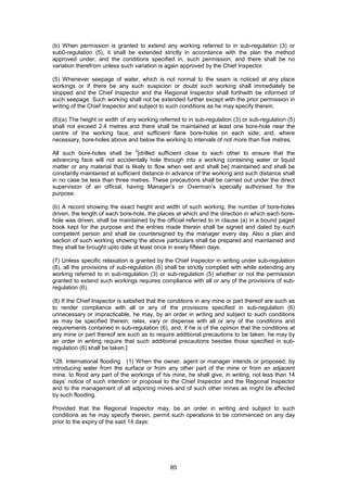 85
(b) When permission is granted to extend any working referred to in sub-regulation (3) or
sub0-regulation (5), it shall be extended strictly in accordance with the plan the method
approved under, and the conditions specified in, such permission; and there shall be no
variation therefrom unless such variation is again approved by the Chief Inspector.
(5) Whenever seepage of water, which is not normal to the seam is noticed at any place
workings or if there be any such suspicion or doubt such working shall immediately be
stopped and the Chief Inspector and the Regional Inspector shall forthwith be informed of
such seepage. Such working shall not be extended further except with the prior permission in
writing of the Chief Inspector and subject to such conditions as he may specify therein.
(6)(a) The height or width of any working referred to in sub-regulation (3) or sub-regulation (5)
shall not exceed 2.4 metres and there shall be maintained at least one bore-hole near the
centre of the working face, and sufficient flank bore-holes on each side; and, where
necessary, bore-holes above and below the working to intervals of not more than five metres.
All such bore-holes shall be
2
[drilled sufficient close to each other to ensure that the
advancing face will not accidentally hole through into a working containing water or liquid
matter or any material that is likely to flow when wet and shall be] maintained and shall be
constantly maintained at sufficient distance in advance of the working and such distance shall
in no case be less than three metres. These precautions shall be carried out under the direct
supervision of an official, having Manager’s or Overman’s specially authorised for the
purpose.
(b) A record showing the exact height and width of such working, the number of bore-holes
driven, the length of each bore-hole, the places at which and the direction in which each bore-
hole was driven, shall be maintained by the official referred to in clause (a) in a bound paged
book kept for the purpose and the entries made therein shall be signed and dated by such
competent person and shall be countersigned by the manager every day. Also a plan and
section of such working showing the above particulars shall be prepared and maintained and
they shall be brought upto date at least once in every fifteen days.
(7) Unless specific relaxation is granted by the Chief Inspector in writing under sub-regulation
(8), all the provisions of sub-regulation (6) shall be strictly complied with while extending any
working referred to in sub-regulation (3) or sub-regulation (5) whether or not the permission
granted to extend such workings requires compliance with all or any of the provisions of sub-
regulation (6).
(8) If the Chief Inspector is satisfied that the conditions in any mine or part thereof are such as
to render compliance with all or any of the provisions specified in sub-regulation (6)
unnecessary or impracticable, he may, by an order in writing and subject to such conditions
as may be specified therein, relax, vary or dispense with all or any of the conditions and
requirements contained in sub-regulation (6), and, if he is of the opinion that the conditions at
any mine or part thereof are such as to require additional precautions to be taken, he may by
an order in writing require that such additional precautions besides those specified in sub-
regulation (6) shall be taken.]
128. International flooding . (1) When the owner, agent or manager intends or proposed, by
introducing water from the surface or from any other part of the mine or from an adjacent
mine, to flood any part of the workings of his mine, he shall give, in writing, not less than 14
days’ notice of such intention or proposal to the Chief Inspector and the Regional Inspector
and to the management of all adjoining mines and of such other mines as might be affected
by such flooding.
Provided that the Regional Inspector may, be an order in writing and subject to such
conditions as he may specify therein, permit such operations to be commenced on any day
prior to the expiry of the said 14 days:
 
