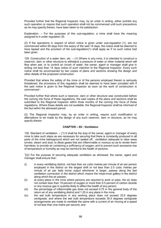 86
Provided further that the Regional Inspector may, by an order in writing, either prohibit any
such operation or require that such operation shall not be commenced until such precautions
as he may specify therein, have been taken to his satisfaction.
Explanation. – For the purposes of this sub-regulation, a mine shall have the meaning
assigned to it under regulation 30.
(2) If the operations in respect of which notice is given under sub-regulation (1), are not
commenced within 60 days from the expiry of the said 14 days, the notice shall be deemed to
have lapsed and the provision of the sub-regulation(1) shall apply as if no such notice had
been given.
129. Construction of a water dam, etc. – (1) Where in any mine, it is intended to construct a
reservoir, dam or other structure to withstand a pressure of water or other material which will
flow when wet, or to control an inrush of water, the owner, agent or manager shall give in
writing not less than 14 days notice of such intention to the Regional Inspector. Every such
notice shall be accompanied by two copies of plans and sections showing the design and
other details of the proposed construction.
Provided that where the safety of the mine or of the persons employed therein is seriously
threatened, the provisions of this regulation shall be deemed to have been complied with if
the said notice is given to the Regional Inspector as soon as the work of construction is
commenced :
Provided further that where such a reservoir, dam or other structure was constructed before
the coming into force of these regulations, the said copies of the plans and sections shall be
submitted to the Regional Inspector within three months of the coming into force of these
regulations. Where these details are not available, the Regional Inspector shall be informed of
the fact within the aforesaid period.
(2) The Regional Inspector may, by an order in writing, require such modification or
alternations to be made by the design of any such reservoir, dam or structure, as he may
specify therein.
CHAPTER – XII : Ventilation
130. Standard of ventilation. – (1) It shall be the duty of the owner, agent or manager of every
mine to take such steps as are necessary for securing that there is constantly produced in all
parts of the mine belowground which are not sealed off, ventilation adequate to clear away
smoke, steam and dust; to dilute gases that are inflammable or noxious so as to render them
harmless; to provide air containing a sufficiency of oxygen; and to prevent such excessive rise
of temperature or humidity as may be harmful to the health of persons.
1
[(2) For the purpose of securing adequate ventilation as aforesaid, the owner, agent and
manager shall ensure that :
(i) in every ventilating district, not less than six cubic metres per minute of air per person
employed in the district on the largest shift or not less than 2.5 cubic metres per
minute of air per daily tonne output whichever is larger, passes along the last
ventilation connection in the district which means the inbye-most gallery in the district
along which the air passes;
(ii) at every place in the mine where persons are required to work or pass, the air does
not contain less than 19 percent of oxygen or more than 0.5 percent of carbon dioxide
or any noxious gas in quantity likely to affect the health of any person;
(iii) the percentage of inflammable gas does not exceed 0.75 in the general body of the
return air of any ventilating district and 1.25 in any place in the mine;
(iv) the wet bulb temperature in any working place does not exceed 33.5 degrees
centigrade; and where the wet bulb temperature exceeds 30.5 degrees centigrade
arrangements are made to ventilate the same with a current of air moving at a speed
of not less than one metre per second; and
 