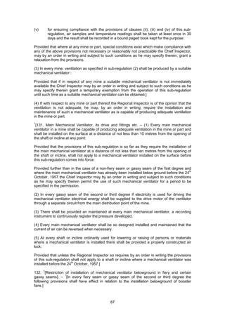 87
(v) for ensuring compliance with the provisions of clauses (ii), (iii) and (iv) of this sub-
regulation, air samples and temperature readings shall be taken at least once in 30
days and the result shall be recorded in a bound paged book kept for the purpose:
Provided that where at any mine or part, special conditions exist which make compliance with
any of the above provisions not necessary or reasonably not practicable the Chief Inspector,
may by an order in writing and subject to such conditions as he may specify therein, grant a
relaxation from the provisions.
(3) In every mine, ventilation as specified in sub-regulation (2) shall be produced by a suitable
mechanical ventilator :
Provided that if in respect of any mine a suitable mechanical ventilator is not immediately
available the Chief Inspector may by an order in writing and subject to such conditions as he
may specify therein grant a temporary exemption from the operation of this sub-regulation
until such time as a suitable mechanical ventilator can be obtained.]
(4) If with respect to any mine or part thereof the Regional Inspector is of the opinion that the
ventilation is not adequate, he may, by an order in writing, require the installation and
maintenance of such a mechanical ventilator as is capable of producing adequate ventilation
in the mine or part.
1
[131. Main Mechanical Ventilator, its drive and fittings etc. – (1) Every main mechanical
ventilator in a mine shall be capable of producing adequate ventilation in the mine or part and
shall be installed on the surface at a distance of not less than 10 metres from the opening of
the shaft or incline at any point:
Provided that the provisions of this sub-regulation is so far as they require the installation of
the main mechanical ventilator at a distance of not less than ten metres from the opening of
the shaft or incline, shall not apply to a mechanical ventilator installed on the surface before
this sub-regulation comes into force:
Provided further than in the case of a non-fiery seam or gassy seam of the first degree and
where the main mechanical ventilator has already been installed below ground before the 24
th
October, 1957 the Chief Inspector may by an order in writing and subject to such conditions
as he may specify therein permit the use of such mechanical ventilator for a period to be
specified in the permission.
(2) In every gassy seam of the second or third degree if electricity is used for driving the
mechanical ventilator electrical energy shall be supplied to the drive motor of the ventilator
through a separate circuit from the main distribution point of the mine.
(3) There shall be provided an maintained at every main mechanical ventilator, a recording
instrument to continuously register the pressure developed.
(4) Every main mechanical ventilator shall be so designed installed and maintained that the
current of air can be reversed when necessary.
(5) At every shaft or incline ordinarily used for lowering or raising of persons or materials
where a mechanical ventilator is installed there shall be provided a properly constructed air
lock:
Provided that unless the Regional Inspector so requires by an order in writing the provisions
of this sub-regulation shall not apply to a shaft or incline where a mechanical ventilator was
installed before the 24
th
October, 1957.]
132.
1
[Restriction of installation of mechanical ventilator belowground in fiery and certain
gassy seams]. –
1
[In every fiery seam or gassy seam of the second or third degree the
following provisions shall have effect in relation to the installation belowground of booster
fans.]
 