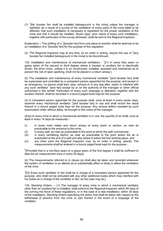 88
(1)
1
[No booster fan shall be installed belowground in the mine] unless the manager is
satisfied, as a result of a survey of the ventilation of every party of the mine liable to be
affected, that such installation is necessary or expedient for the proper ventilation of the
mine and that it should be installed. Seven days’ prior notice of every such installation,
together with particulars of the survey aforesaid, shall be sent to the Regional Inspector.
Explanation – The shifting of a
1
[booster fan] from one place to another shall be deemed to be
an installation of a
1
[booster fan] for the purpose of this regulation.
(2) The Regional Inspector may at any time, by an order in writing, require the use of
1
[any
booster fan installed belowground in the mine] to be discontinued.
133. Installation and maintenance of mechanical ventilators -
1
[(1) In every fiery seam or
gassy seam of the second or third degree where a booster or auxiliary fan is electrically
driven, the drive motor, unless it is so constructed, installed, operated and maintained as to
prevent the risk of open sparking, shall not be placed in a return airway.]
(2) The installation and maintenance of every mechanical ventilator
1
[and booster fan] shall
be supervised and controlled by a competent person appointed for the purpose; and except in
an emergency, no person shall start, stop, remove or in any way alter, repair or interfere with
any such ventilator
1
[and fan] except by or on the authority of the manager or other official
authorised in this behalf. Particulars of every such stoppage or alteration, together with the
duration thereof, shall be recorded in a bound paged book kept for the purpose.
(3) A competent person appointed for the purpose shall, once at least in every seven days,
examine every mechanical ventilator
1
[and booster fan] in use and shall record the result
thereof in a bound paged book kept for the purpose. Any serious defect revealed by such
examination shall, without delay, be brought to the notice of the manager.
(4)(a) In every mine in which a mechanical ventilator is in use, the quantity of air shall, once at
least in every 14 days be measured –
(i) in every main intake and return airway of every seam or section, as near as
practicable to the entrance to the mine;
(ii) in every split, as near as practicable to the point at which the split commences;
(iii) in every ventilating district, as near as practicable to the point where the air is
subdivided at the end of a split and also where it enters the first working place; and
(iv) any other point the Regional Inspector may, by an order in writing, specify. The
measurements shall be entered in a bound paged book kept for the purpose :
2
[Provided that in a non-fiery seam or a gassy seam of the first degree it shall be sufficient to
take the air measurement once in every 30 days].
(b) The measurements referred to in clause (a) shall also be taken and recorded whenever
the system of ventilation is so altered as to substantially affect or likely to affect the ventilation
of the mine.
3
[(5) Every such ventilator or fan shall be in charge of a competent person appointed for the
purpose, who shall not be entrusted with any other additional duties which may interfere with
his duties as in charge of the ventilator or fan, as the case may be.]
134. Standing Orders. – (1) The manager of every mine in which a mechanical ventilator
other than an auxiliary fan is installed, shall submit to the Regional Inspector within 60 days of
the coming into force of these regulations, or in the case of a new installation, within 30 days
of the installation, Standing Orders specifying the action that shall be taken with respect to the
withdrawal of persons from the mine or part thereof in the event of a stoppage of the
ventilator.
 