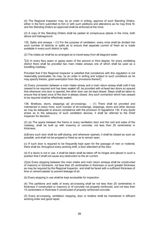 89
(2) The Regional Inspector may, by an order in writing, approve of such Standing Orders,
either in the form submitted to him or with such additions and alterations as he may think fit;
and the Standing Orders so approved shall be enforced at the mine.
(3) A copy of the Standing Orders shall be pasted at conspicuous places in the mine, both
above and belowground.
135. Splits and airways – (1) For the purpose of ventilation, every mine shall be divided into
such number of districts or splits as to ensure that separate current of fresh air is made
available in every such district or split.
(2) The intake air shall be so arranged as to travel away from all stagnant water.
4
[(3) In every fiery seam or gassy seam of the second or third degree, for every ventilating
district there shall be provided two main intake airways one of which shall be used as a
travelling roadway:
Provided that if the Regional Inspector is satisfied that compliance with this regulation is not
reasonably practicable, he may, by an order in writing and subject to such conditions as he
may specify therein, grant exemption from the provisions thereof.]
(4) Every connection between a main intake airway and a main return airway shall until it has
ceased to be required and has been sealed off, be provided with at least two doors so spaced
that whenever one door is opened, the other door can be kept closed. Steps shall be taken to
ensure that at least once of the door is always closed. Any such connection which has ceased
to be required shall be effectively sealed.
136. Brattices, doors, stoppings ad air-crossings. - (1) There shall be provided and
maintained in every mine, such number of air-crossings, stoppings, doors and other devices
as may be adequate to ensure compliance with the provision of regulations 130. If any doubt
arises as to the adequacy of such ventilation devices, it shall be referred to the Chief
Inspector for decision.
(2) (a) The space between the frame or every ventilation door and the roof and sides of the
roadway, shall be built up with masonry or concrete, not less than 25 centimetres in
thickness.
(b)Every such door shall be self-closing; and whenever opened, it shall be closed as soon as
possible, and shall not be propped or fixed so as to remain open.
(c) If such door is required to be frequently kept open for the passage of men or material,
there shall be, throughout every working shift, a door attendant at the door.
(d) If a doors is not in use, it shall be taken shall be taken off its hinges and placed in such a
position that it shall not cause any obstruction to the air current.
(3)(a) Every stopping between the main intake and main return airways shall be constructed
of masonry or brickwork, not less than 25 centimetres in thickness or such greater thickness
as may be required by the Regional Inspector, and shall be faced with a sufficient thickness of
lime or cement plaster to prevent leakage of air.
(b) Every stopping in use shall be kept accessible for inspection.
(4) The partitions and walls of every air-crossing shall be not less than 25 centimetres in
thickness if constructed or masonry or of concrete not properly reinforced, and not less than
15 centimeters in thickness if constructed of properly reinforced concrete.
(5) Every air-crossing, ventilation stopping, door or brattice shall be maintained in efficient
working order and good repair.
 