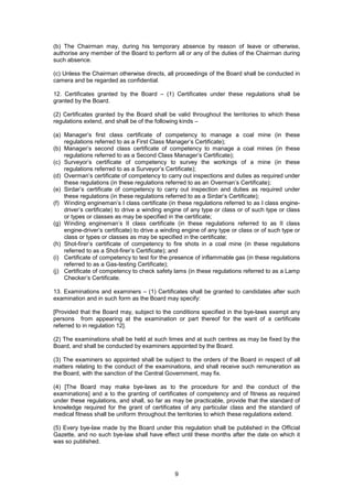 9
(b) The Chairman may, during his temporary absence by reason of leave or otherwise,
authorise any member of the Board to perform all or any of the duties of the Chairman during
such absence.
(c) Unless the Chairman otherwise directs, all proceedings of the Board shall be conducted in
camera and be regarded as confidential.
12. Certificates granted by the Board – (1) Certificates under these regulations shall be
granted by the Board.
(2) Certificates granted by the Board shall be valid throughout the territories to which these
regulations extend, and shall be of the following kinds –
(a) Manager’s first class certificate of competency to manage a coal mine (in these
regulations referred to as a First Class Manager’s Certificate);
(b) Manager’s second class certificate of competency to manage a coal mines (in these
regulations referred to as a Second Class Manager’s Certificate);
(c) Surveyor’s certificate of competency to survey the workings of a mine (in these
regulations referred to as a Surveyor’s Certificate);
(d) Overman’s certificate of competency to carry out inspections and duties as required under
these regulations (in these regulations referred to as an Overman’s Certificate);
(e) Sirdar’s certificate of competency to carry out inspection and duties as required under
these regulations (in these regulations referred to as a Sirdar’s Certificate);
(f) Winding engineman’s I class certificate (in these regulations referred to as I class engine-
driver’s certificate) to drive a winding engine of any type or class or of such type or class
or types or classes as may be specified in the certificate;
(g) Winding engineman’s II class certificate (in these regulations referred to as II class
engine-driver’s certificate) to drive a winding engine of any type or class or of such type or
class or types or classes as may be specified in the certificate;
(h) Shot-firer’s certificate of competency to fire shots in a coal mine (in these regulations
referred to as a Shot-firer’s Certificate); and
(i) Certificate of competency to test for the presence of inflammable gas (in these regulations
referred to as a Gas-testing Certificate);
(j) Certificate of competency to check safety lams (in these regulations referred to as a Lamp
Checker’s Certificate.
13. Examinations and examiners – (1) Certificates shall be granted to candidates after such
examination and in such form as the Board may specify:
[Provided that the Board may, subject to the conditions specified in the bye-laws exempt any
persons from appearing at the examination or part thereof for the want of a certificate
referred to in regulation 12].
(2) The examinations shall be held at such times and at such centres as may be fixed by the
Board, and shall be conducted by examiners appointed by the Board.
(3) The examiners so appointed shall be subject to the orders of the Board in respect of all
matters relating to the conduct of the examinations, and shall receive such remuneration as
the Board, with the sanction of the Central Government, may fix.
(4) [The Board may make bye-laws as to the procedure for and the conduct of the
examinations] and a to the granting of certificates of competency and of fitness as required
under these regulations, and shall, so far as may be practicable, provide that the standard of
knowledge required for the grant of certificates of any particular class and the standard of
medical fitness shall be uniform throughout the territories to which these regulations extend.
(5) Every bye-law made by the Board under this regulation shall be published in the Official
Gazette, and no such bye-law shall have effect until these months after the date on which it
was so published.
 
