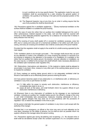 91
to such conditions as he may specify therein. The application made for any such
installation shall be accompanied by a plan showing the general system of
ventilation, the quantity of air flowing in the split and the proposed position of the
fans; and
(b) The Regional Inspector may at any time, by an order in writing require that the
use of any auxiliary fan shall be discontinued.
138. Precautions against fire in ventilation appliances. -
2
[Every mechanical ventilator on the
surface shall be installed in a suitable fire proof housing.
(2) In the case of every fan (other than an auxiliary fan) installed belowground the coal or
other carbonaceous material exposed in the sides, roof and floor shall be covered with
masonry or other adequate protection against fire, for a distance of not less than 5 metres in
every direction from the fan.]
3
[(3)] The covering of every shaft sealed off or covered for ventilation purposes, every fan
drift, duct or casing and every part of a mechanical ventilator or fan within such drift, duct or
casing, and every air-crossing and ventilation door shall be constructed of fire-proof material :
Provided that this regulation shall not apply to the small lid of a shaft-covering operated by the
rope cappel.
4
[139. Ventilation plants to be brought up-to-date. – The manager shall ensure that, as soon
as any alteration is made in the ventilation of a mine involving the erection or removal of an
air-crossing or stopping or the alteration in the position of or installation of a ventilator or fan
(other than an auxiliary fan) below ground, the erection, removal, alteration or installation, as
the case may be, is notified to the surveyor who shall forthwith make necessary alterations on
the ventilation plan maintained under regulation 59.]
140. Obstructions, interruptions and alterations. (1) No material or debris shall be allowed to
accumulate in any level, drive, crosscut or any other part of the working below ground so as
to impede the ventilation.
(2) Every roadway an working below ground which is not adequately ventilated shall be
fenced or barricaded so as to effectively prevent persons entering the same.
(3) If any person becomes aware of any obstruction in, or interference with, or deficiency of,
ventilation in any mine or part thereof, he shall –
(a) if it falls within his power to remedy such obstruction, interference or dificiency,
immediately take steps to do so; or
(b) cease all work at that place, and shall forthwith inform his superior official of such
obstruction interference or deficiency.
(4) Whenever there is any interruption of ventilation by the stoppage or any mechanical
ventilator, including an auxiliary fan, installed below ground, the official in charge of the mine
or part shall immediately take precautionary measures including withdrawal of men, if
necessary against dangers that may arise out of non-compliance with the provisions of
regulation 130, to restore the ventilation in the mine or part.
(5) No person shall alter the general system of ventilation in any mine or part except with the
authority of the manger :
Provided that, in an emergency, an official or the mine may carry out such alteration as he
may deem necessary for the safety of persons, but he shall as soon as possible inform his
superior official an the manager about the same in writing.
141. Precautions against gas during de-watering and re-opening.- (1) No disused mine or
shaft shall be de-watered except under the constant supervision of a no competent person
 