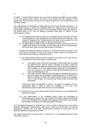 93
2
[* * * *]
Provided
2
* that the Chief Inspector may, by an order in writing and subject to such condition
as he may specify therein, exempt any mine or part thereof from the operation of this
regulation on the ground that on account of its special character the use of safety lamps is not
necessary therein.
145. Determination of percentage of inflammable gas and of environmental conditions – (1)
Where electric energy is used in any ventilating district in a
3
[gassy seam of the second or
third degree], determination shall be made of the percentage of inflammable gas present in
the general body of air; and the following provisions shall apply in respect of such
determinations, namely –
(a) The determinations shall be made by a competent person, and either by means
of an apparatus of a type approved for the purpose by the Chief Inspector, or by
analysis of samples of air. If determinations are made by the analysis of air, the
samples shall be analyzed within four days of the taking thereof.
(b) The determinations shall be made or samples of air taken, as the case may be, at
suitable point fixed by the manager, on the intake side of the first working place,
and on the return side of the last working place in the district:
Provided that where the Regional Inspector is of the opinion that the location of any
such point is unsuitable, he may, by an order in writing, require the manager to fix
some other point or points in substitution thereof.
(c) The determinations shall be made or samples of air taken, as the case may be,
once at least in every seven days, so however that –
(i) if any determination shows the percentage of inflammable gas to exceed
0.8, determinations shall be made or samples of air taken, unless the
Regional Inspector otherwise permits by an order in writing and subject to
such conditions as he may specify therein at intervals not exceeding 24
hours for so long as such content exceeds that percentage and for the
seven next following days; and
(ii) if the determinations made during the 30 days immediately preceding any
day have shown the percentage of inflammable gas to be below 0.6, it
shall be sufficient to make such determinations of take such samples,
once in every 30 days for so long as such content does not exceed that
percentage:
Provided that when any alteration is made in the system of ventilation so as to
substantially affect or likely to affect the ventilation of the mine, such
determination shall be made within 24 hours of such alteration.
(d) Particulars of every such determination shall be recorded in a bound paged book
kept for the purpose.
(e) If any determination in any ventilating district shows the percentage of
inflammable gas to exceed once and a quarter, the supply of electric energy shall
be cut off immediately from all cables and apparatus in the district, and a written
report thereof submitted to the Regional Inspector forthwith.
(2) If the Regional Inspector so requires by an order in writing in respect of any mine having
workings belowground, determinations shall, once at least in every 30 days, be made of
temperature, humidity and such other environmental conditions at such points as the
Regional Inspector may specify in the order.
146. General precautions in gassy mines – In every mine
1
[, ] the following provisions shall
have effect, namely –
 