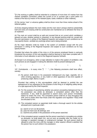 94
2
[(1) No working or gallery shall be extended to a distance of more than 4.5 metres from the
nearest ventilation connection unless the current of air is coursed upto a point within 4.5
metres of the face by means of fire resistant pipes, tubes, brattices or other material.]
(2) No narrow ‘main’ or advance gallery shall be driven more than three metres ahead of the
widened gallery.
(3) Every stopping between the main intake and the main return airways shall be substantially
built and every air-crossing shall be constructed and maintained as to withstand the force of
an explosion.
(4) The main air current shall be so split and coursed that an air current which ventilates a
goaved out area, whether packed or unpacked, or any disused working shall not, except with
the prior permission in writing of the Regional Inspector and subject to such conditions as he
may specify therein, ventilate any workings where coal is being extracted.
(5) No major alteration shall be made in the system of ventilation except with the prior
permission in writing of the Regional Inspector and subject to such conditions as he may
specify therein:
Provided that where the safety of the mine or of the persons employed therein is seriously
threatened the provision of this sub-regulation shall be deemed to have been complied with, if
information of such alteration is sent to the Regional Inspector forthwith.
(6) Except in an emergency, when a major alteration is made in the system of ventilation, only
such persons as are engaged in making the alteration shall be present belowground.
3
[ * * * * * *]
147. Contrabands. – In every mine
4
[* * * ,] the following provisions shall have effect,
namely–
(1) No person shall have in his possession belowground any cigar, cigarette, biri or
other smoking apparatus, or any match or other apparatus of any kind capable of
producing a light, flame or spark :
Provided that nothing in this sub-regulation shall be deemed to prohibit the use
belowground of any apparatus for the purpose of shot firing or of relighting safety lamps,
of a type approved by the Chief Inspector.
(2) For the purpose of ascertaining whether any person proceeding belowground has in
his possession any article as aforesaid, a competent person other than the
banksman, if any, shall be appointed to search every such person immediately
before he enters the mine. The competent person shall be on duty throughout the
shift, and no duties other than those under this regulation and regulation 155(2) shall
be entrusted to him.
(3) The competent person so appointed shall make a thorough search for the articles
aforesaid and in particular shall –
(a) search or turn out all pockets;
(b) pass his hand over all clothings; and
(c) examine any article in the possession of the person searched.
(4) If the competent person suspects that the person searched is concealing any articles
as aforesaid, he shall detain him, and as soon as possible refer the matter tot he
manager or assistant manager or underground manager. No such person shall be
allowed to enter the mine until the manager or other superior official is satisfied that
the person has no such article in his possession.
 