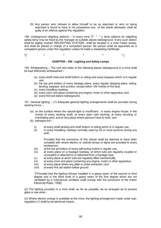 95
(5) Any person who refused to allow himself to be so searched or who on being
searched is found to have in his possession any of the article aforesaid, shall be
guilty of an offence against this regulation.
148. Underground relighting stations – In every mine
4
[* * * ], lamp stations for relighting
safety lamp may be fixed by the manager at suitable places belowground. Every such station
shall be legibly marked ‘RELIGHTING STATION’, shall be situated in a main intake airway,
and shall be placed in charge of a competent person. No person shall be appointed as a
competent person under this regulation unless he holds a Gastesting Certificate.
2
[* * * * * * ]
CHAPTER – XIII : Lighting and Safety Lamps
150. Whitewashing – The roof and sides of the following places belowground in a mine shall
be kept effectively whitewashed –
(a) every shaft inset and shaft bottom or siding and every byepass which is in regular
use;
(b) the top and bottom of every haulage plane, every regular stopping place, siding,
landing, byepass, and junction, except within 100 metres of the face;
(c) every travelling roadway;
(d) every room and place containing any engine, motor or other apparatus; and
(e) every first aid station belowground.
151. General lighting .- (1) Adequate general lighting arrangements shall be provided during
working hours –
(a) on the surface where the natural light is insufficient : in every engine house, in the
vicinity of every working shaft, at every open cast working, at every shunting or
marshaling yard, and at very place where persons have to work; and
(b) belowground –
(i) at every shaft landing and shaft bottom or siding which is in regular use;
(ii) in every travelling roadway normally used by 50 or more persons during any
shift:
Provided that the provisions of this clause shall be deemed to have been
complied with where electric or carbide lamps or lights are provided to every
workperson;
(iii) at the top ad bottom of every self-acting incline in regular use;
(iv) at every place on a haulage roadway, at which tubs are regularly coupled or
uncoupled or attached to or detached from a haulage rope;
(v) at every place at which tubs are regularly filled mechanically;
(vi) at every room and place containing any engine, motor or other apparatus;
(vii) at every place where any pillar is under extraction; and
(viii) at every first aid station below ground :
1
[“Provided that the lighting fixtures installed in a gassy seam of the second or third
degree and in the blind ends of a gassy seam of the first degree which are not
ventilated by a mechanical ventilator shall comply with the provisions of the Indian
Electricity Rules, 1956].
(2) The lighting provided in a mine shall, as far as possible, be so arranged as to prevent
glare or eye strain.
(3) Where electric energy is available at the mine, the lighting arrangement made under sub-
regulation (1) shall by be electrical means.
 
