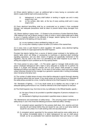 96
(4) Where electric lighting is used, an additional light or lamp having no connection with
electric supply shall be kept continuously burning –
(i) belowground, in every shaft bottom or landing in regular use and in every
engine room; and
(ii) on the surface, after dark, at the top of every working shaft and in every
engine room.
(5) Every electrical lamp-fitting shall be so constructed as to protect it from accidental
damage; and adequate precautions shall be taken to prevent lamps being damaged from
shot-firing.
152. Electric lighting in gassy mines – (1) Subject to the provisions of Indian Electricity Rules,
1956 relating to the use of electric energy in parts of mines in which inflammable gas is likely
to occur in quantity sufficient to be indicative of danger, electric lighting from a source of
supply external to the lighting unit may be used –
(a) on any roadway or place ventilated by intake air; and
(b) on any other roadway or place not within 270 metres of the nearest face.
(2) In every mine or part thereof to which regulation 144 applies, every electrical lighting
apparatus shall be of a type approved by the Chief Inspector :
Provided that electric lighting from a source of electric power enclosed in the lighting unit,
electric lights which are fittings or accessories to machinery or electrical plant (including
signalling apparatus), and any other means of lighting not specifically mentioned in this
regulation, may be used in the mine if so permitted by the Chief Inspector by an order in
writing and subject to such conditions as he may specify therein.
153. Every person to carry a light. – (1) The owner, agent or manager shall provide every
person employed belowground with a light or lamp adequate to enable him to perform his
duties in a proper and thorough manner and no such person shall proceed or remain
belowground without such light or lamp. On his return to the surface, every such person shall,
unless otherwise directed by the manager by a general or special order in writing immediately
return his lamp to the lamp room.
(2) The number of safety lamps at every mine shall be adequate to permit thorough cleaning
and checking before they are issued. If any doubt arises as to the sufficiency or otherwise of
the safety lamps provided at a mine, it shall be referred to the Chief Inspector for decision.
154. Standards of lighting. – (1) If any doubt arises as to whether any amp or light is of
adequate lighting performance or not, it shall be referred to the Chief Inspector for decision.
(2) The Chief Inspector may, from time to time, by notification in the Official Gazette, specify –
(a) the type of lamp to be provided to specified categories of persons employed in a
mine; or
(b) the standard of lighting to be provided in specified areas or places in amine.
155. Maintenance and examination of safety lamps. –
1
[For ensuring proper maintenance of
safety lamps in use in the mines the following provisions shall have effect, namely] –
(1) A competent person appointed for the purpose shall clean, trim, examine and lock
securely all such lamps before they are issued for use, and no such lamp shall be
issued for use unless it is in safe working order and securely locked.
(2) A competent person appointed for the purpose shall examine every safety lamp at
the surface immediately before it is taken belowground for use an shall assure
himself, as far as practicable from external observation that such lamp is in safe
 