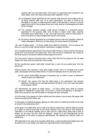 97
working order and securely locked. The person so appointed shall not perform any
other duties, other than those prescribed under regulation 147(2).
(3) A competent person appointed for the purpose shall examine every safety lamp on
its being returned after use. If on such examination, any lamp is found to be
damaged or misused, he shall record the nature of the damage or misuse in a bound
paged book kept for the purpose Every such entry shall be countersigned and dated
by the manager.
(4) The manager, assistant manger, under ground manager or a competent person
appointed for the purpose shall, once at least in every seven days, examine
thoroughly every safety lamp in use, and shall record the result of examination of
every such lamp in a bound paged book kept for the purpose.
(5) No person shall be appointed as a competent person under this regulation unless he
holds a Manager’s, Overman’s or Gas testing
1
[or Lamp-checker’s] Certificate.
156. Use of safety lamps. – (1) Every safety lamp shall be numbered, and so long as the
lamp is in use the number thereof shall be maintained in a legible condition.
(2) A competent person appointed for the purpose shall maintain a correct record of the lamps
issued from and returned to the lamp-room, and in the record so maintained, the number of
the lamp issued to and person shall be entered against his name.
(3) If any person returns to the lamp-room a lamp other than the one issued to him, he shall
explain the cause and circumstances of the change.
(4) No unauthorized person shall either himself take or give out any safety lamp from the
lamp-room.
(5)Every person who receives a lamp shall satisfy himself that it is complete and in good
order; and should he find any effect therein, he shall immediately return it to the lamp-room.
(6) No. person shall willfully damage or improperly use, or unlock or open, or attempt to
unlock or open any safety lamp.
(7) Should any person find that the safety lamp in his possession has become
defective, he shall at once carefully extinguish the flame, if any, and report the defect
to his superior official.
157. Maintenance ad repairs of safety lamps. – (1) Every safety lamp shall be properly
assembled an maintained in good order. If any lamp is found to be defective or damaged, it
shall not be issued for use until the defect or damage has been remedied.
(2) If the wires of any gauge of a flame safety lamp are broken or burnt away, the gauge shall
not be reconditioned for further use.
(3) Damaged and defective gauges, glasses an other parts of a safety lamp shall not be kept
or stored in the safety lamp-room.
(4) No glass of a safety lamp and no bulb of an electric safety lamp, shall be replaced except
by a glass or bulb of such type as the Chief Inspector may, from time to time specify by
notification in the Official Gazette; and no other part of a safety lamp (other than a wick or
battery, as the case may be) shall be replaced except by a part manufactured by the
manufacturers of the lamp to approved specifications. No repaired part shall be used in a
safety lamp:
2
[Provided that in the case of an imported safety lamp, a part manufactured indigenously may
be used if it is of such design and make as is approved by the Chief Inspector].
 