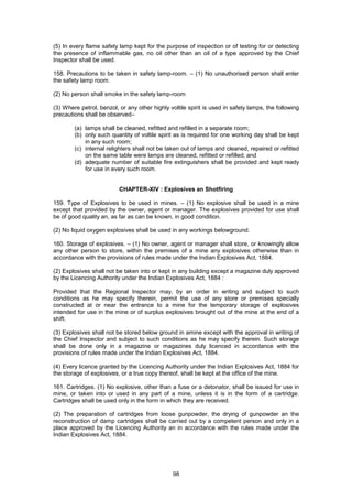98
(5) In every flame safety lamp kept for the purpose of inspection or of testing for or detecting
the presence of inflammable gas, no oil other than an oil of a type approved by the Chief
Inspector shall be used.
158. Precautions to be taken in safety lamp-room. – (1) No unauthorised person shall enter
the safety lamp room.
(2) No person shall smoke in the safety lamp-room
(3) Where petrol, benzol, or any other highly voltile spirit is used in safety lamps, the following
precautions shall be observed–
(a) lamps shall be cleaned, refitted and refilled in a separate room;
(b) only such quantity of voltile spirit as is required for one working day shall be kept
in any such room;
(c) internal relighters shall not be taken out of lamps and cleaned, repaired or refitted
on the same table were lamps are cleaned, refitted or refilled; and
(d) adequate number of suitable fire extinguishers shall be provided and kept ready
for use in every such room.
CHAPTER-XIV : Explosives an Shotfiring
159. Type of Explosives to be used in mines. – (1) No explosive shall be used in a mine
except that provided by the owner, agent or manager. The explosives provided for use shall
be of good quality an, as far as can be known, in good condition.
(2) No liquid oxygen explosives shall be used in any workings belowground.
160. Storage of explosives. – (1) No owner, agent or manager shall store, or knowingly allow
any other person to store, within the premises of a mine any explosives otherwise than in
accordance with the provisions of rules made under the Indian Explosives Act, 1884.
(2) Explosives shall not be taken into or kept in any building except a magazine duly approved
by the Licencing Authority under the Indian Explosives Act, 1884 :
Provided that the Regional Inspector may, by an order in writing and subject to such
conditions as he may specify therein, permit the use of any store or premises specially
constructed at or near the entrance to a mine for the temporary storage of explosives
intended for use in the mine or of surplus explosives brought out of the mine at the end of a
shift.
(3) Explosives shall not be stored below ground in amine except with the approval in writing of
the Chief Inspector and subject to such conditions as he may specify therein. Such storage
shall be done only in a magazine or magazines duly licenced in accordance with the
provisions of rules made under the Indian Explosives Act, 1884.
(4) Every licence granted by the Licencing Authority under the Indian Explosives Act, 1884 for
the storage of explosives, or a true copy thereof, shall be kept at the office of the mine.
161. Cartridges. (1) No explosive, other than a fuse or a detonator, shall be issued for use in
mine, or taken into or used in any part of a mine, unless it is in the form of a cartridge.
Cartridges shall be used only in the form in which they are received.
(2) The preparation of cartridges from loose gunpowder, the drying of gunpowder an the
reconstruction of damp cartridges shall be carried out by a competent person and only in a
place approved by the Licencing Authority an in accordance with the rules made under the
Indian Explosives Act, 1884.
 
