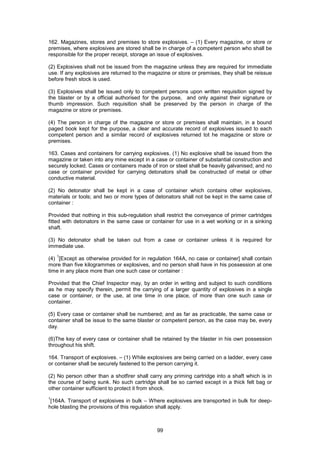 99
162. Magazines, stores and premises to store explosives. – (1) Every magazine, or store or
premises, where explosives are stored shall be in charge of a competent person who shall be
responsible for the proper receipt, storage an issue of explosives.
(2) Explosives shall not be issued from the magazine unless they are required for immediate
use. If any explosives are returned to the magazine or store or premises, they shall be reissue
before fresh stock is used.
(3) Explosives shall be issued only to competent persons upon written requisition signed by
the blaster or by a official authorised for the purpose, and only against their signature or
thumb impression. Such requisition shall be preserved by the person in charge of the
magazine or store or premises.
(4) The person in charge of the magazine or store or premises shall maintain, in a bound
paged book kept for the purpose, a clear and accurate record of explosives issued to each
competent person and a similar record of explosives returned tot he magazine or store or
premises.
163. Cases and containers for carrying explosives. (1) No explosive shall be issued from the
magazine or taken into any mine except in a case or container of substantial construction and
securely locked. Cases or containers made of iron or steel shall be heavily galvanised; and no
case or container provided for carrying detonators shall be constructed of metal or other
conductive material.
(2) No detonator shall be kept in a case of container which contains other explosives,
materials or tools; and two or more types of detonators shall not be kept in the same case of
container :
Provided that nothing in this sub-regulation shall restrict the conveyance of primer cartridges
fitted with detonators in the same case or container for use in a wet working or in a sinking
shaft.
(3) No detonator shall be taken out from a case or container unless it is required for
immediate use.
(4)
1
[Except as otherwise provided for in regulation 164A, no case or container] shall contain
more than five kilogrammes or explosives, and no person shall have in his possession at one
time in any place more than one such case or container :
Provided that the Chief Inspector may, by an order in writing and subject to such conditions
as he may specify therein, permit the carrying of a larger quantity of explosives in a single
case or container, or the use, at one time in one place, of more than one such case or
container.
(5) Every case or container shall be numbered; and as far as practicable, the same case or
container shall be issue to the same blaster or competent person, as the case may be, every
day.
(6)The key of every case or container shall be retained by the blaster in his own possession
throughout his shift.
164. Transport of explosives. – (1) While explosives are being carried on a ladder, every case
or container shall be securely fastened to the person carrying it.
(2) No person other than a shotfirer shall carry any priming cartridge into a shaft which is in
the course of being sunk. No such cartridge shall be so carried except in a thick felt bag or
other container sufficient to protect it from shock.
1
[164A. Transport of explosives in bulk – Where explosives are transported in bulk for deep-
hole blasting the provisions of this regulation shall apply.
 